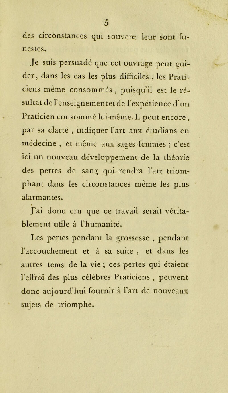 des circonstances qui souvent leur sont fu- nestes. Je suis persuadé que cet ouvrage peut gui- der, dans les cas les plus difficiles , les Prati- ciens même consommés , puisqu’il est le ré- sultat del’enseignementet de l’expérience d’un Praticien consommé lui-même. Il peut encore, par sa clarté , indiquer l’art aux étudians en médecine , et même aux sages-femmes ; c’est ici un nouveau développement de la théorie des pertes de sang qui rendra l’art triom- phant dans les circonstances même les plus alarmantes. J’ai donc cru que ce travail serait vérita- blement utile à l’humanité. Les pertes pendant la grossesse , pendant l’accouchement et à sa suite , et dans les autres tems de la vie ; ces pertes qui étaient l'effroi des plus célèbres Praticiens , peuvent donc aujourd’hui fournir à Fart de nouveaux sujets de triomphe.