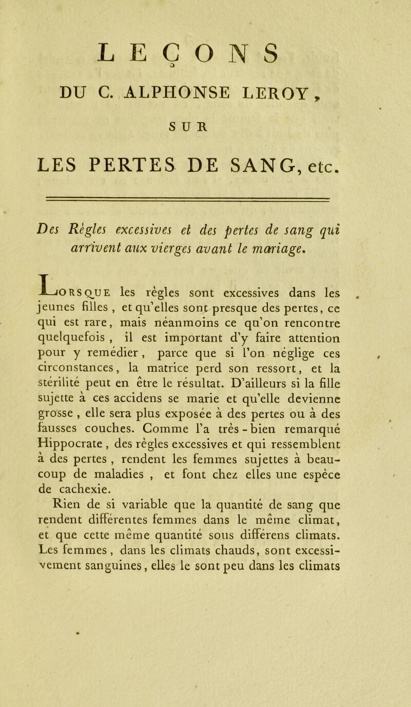 LEÇONS O DU C. ALPHONSE LEROY, SUR LES PERTES DE SANG, etc. Des Règles excessives et des pertes de sang qui arrivent aux vierges avant le mctriage. I—jorsçhje les règles sont excessives dans les jeunes filles , et qu’elles sont presque des pertes, ce qui est rare, mais néanmoins ce qu’on rencontre quelquefois , il est important d’y faire attention pour y remédier, parce que si l’on néglige ces circonstances, la matrice perd son ressort, et la stérilité peut en être le résultat. D’ailleurs si la fille sujette à ces accidens se marie et qu’elle devienne grosse , elle sera plus exposée à des pertes ou à des fausses couches. Comme l’a très - bien remarqué Hippocrate , des règles excessives et qui ressemblent à des pertes , rendent les femmes sujettes à beau- coup de maladies , et font chez elles une espèce de cachexie. Rien de si variable que la quantité de sang que rendent différentes femmes dans le même climat, et que cette même quantité sous différens climats. Les femmes, dans les climats chauds, sont excessi- vement sanguines, elles le sont peu dans les climats