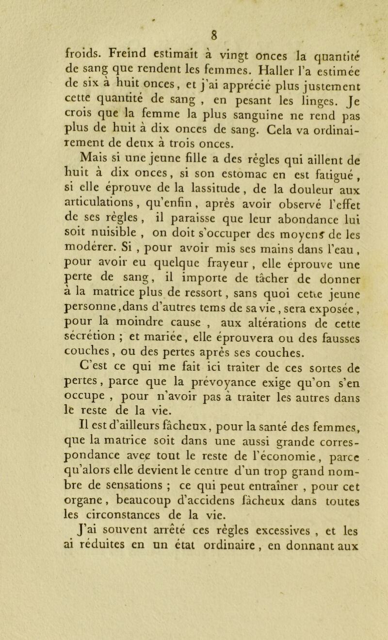 froids. Freind estimait à vingt onces la quantité de sang que rendent les femmes. Haller l’a estimée de six à huit onces, et j’ai apprécié plus justement cette quantité de sang , en pesant les linges. Je crois que la femme la plus sanguine ne rend pas plus de huit a dix onces de sang. Cela va ordinai- rement de deux à trois onces. Mais si une jeune fille a des règles qui aillent de huit a dix onces, si son estomac en est fatigué , si elle éprouve de la lassitude , de la douleur aux articulations , qu’enfin , après avoir observé l’effet de ses règles, il paraisse que leur abondance lui soit nuisible , on doit s’occuper des moyen? de les modérer. Si , pour avoir mis ses mains dans l’eau , pour avoir eu quelque frayeur , elle éprouve une perte de sang, il importe de tâcher de donner a la matrice plus de ressort, sans quoi cette jeune personne ,dans d’autres tems de sa vie , sera exposée , pour la moindre cause , aux altérations de cette sécrétion ; et mariée, elle éprouvera ou des fausses couches, ou des pertes après ses couches. C est ce qui me fait ici traiter de ces sortes de pertes, parce que la prévoyance exige qu’on s’en occupe , pour n avoir pas à traiter les autres dans le reste de la vie. Il est d ailleurs fâcheux, pour la santé des femmes, que la matrice soit dans une aussi grande corres- pondance avec tout le reste de l’économie, parce qu’alors elle devient le centre d’un trop grand nom- bre de sensations ; ce qui peut entraîner , pour cet organe, beaucoup d’accidens fâcheux dans toutes les circonstances de la vie. J’ai souvent arrêté ces règles excessives , et les ai réduites en un état ordinaire , en donnant aux