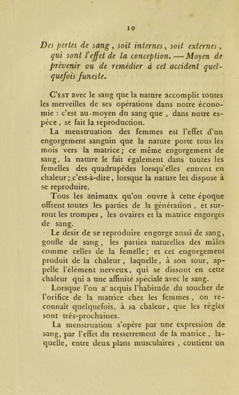 Des pertes de sang, soit internes, soit externes, qui sont P effet de la conception. —Moyen de prévenir ou de remédier à cet accident quel- quefois funeste. C’est avec le sang que la nature accomplit toutes les merveilles de ses opérations dans notre écono- mie : c’est au-moyen du sang que , dans notre es- pèce , se fait la reproduction. La menstruation des femmes est l’effet d’un engorgement sanguin que la nature porte tous les mois vers la matrice; ce même engorgement de sang, la nature le fait également dans toutes les femelles des quadrupèdes lorsqu’elles entrent en chaleur c’est-à-dire , lorsque la nature les dispose à se reproduire. Tous les animaux qu’on ouvre à cette époque offrent toutes les parties de la génération , et sur- tout les trompes , les ovaires et la matrice engorgés de sang. Le désir de se reproduire engorge aussi de sang, gonfle de sang , les parties naturelles des mâles comme celles de la femelle; et cet engorgement produit de la chaleur, laquelle, à son tour, ap- pelle l’élément nerveux, qui se dissout en cette chaleur qui a une affinité spéciale avec le sang. Lorsque l’on a‘ acquis l’habitude du toucher de l’orifice de la matrice chez les femmes , on re- connaît quelquefois, à sa chaleur, que les règles sont très-prochaines. La menstruation s’opère par une expression de sang, par l’effet du resserrement de la matrice , la- quelle, entre deux plans musculaires , contient un