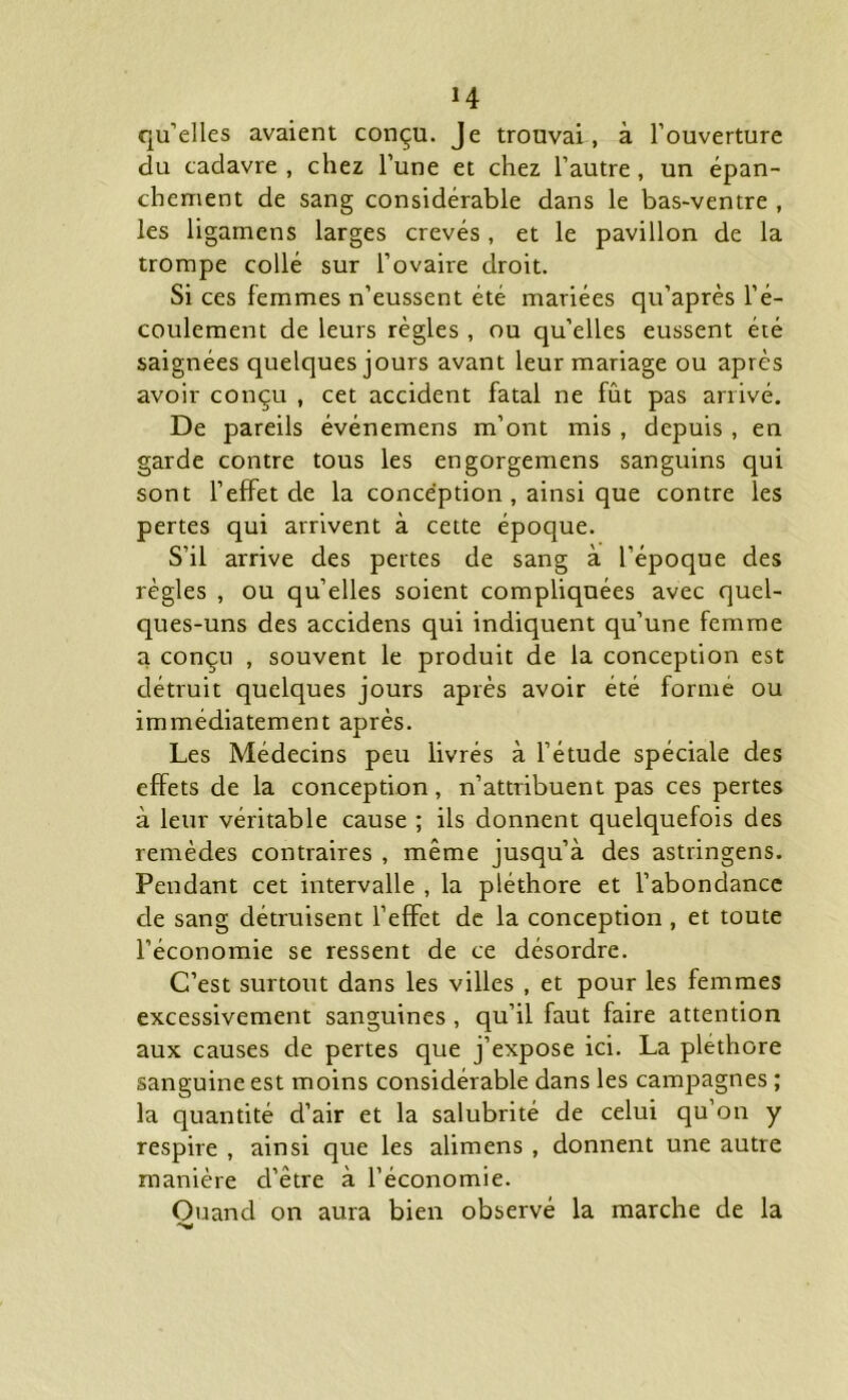 H qu’elles avaient conçu. Je trouvai, à l’ouverture du cadavre, chez l’une et chez l’autre, un épan- chement de sang considérable dans le bas-ventre , les ligamens larges crevés, et le pavillon de la trompe collé sur l’ovaire droit. Si ces femmes n’eussent été mariées qu’après l’é- coulement de leurs règles, ou qu’elles eussent été saignées quelques jours avant leur mariage ou après avoir conçu , cet accident fatal ne fût pas arrivé. De pareils événemens m’ont mis , depuis , en garde contre tous les engorgemens sanguins qui sont l’effet de la conception , ainsi que contre les pertes qui arrivent à cette époque. S’il arrive des pertes de sang à l’époque des règles , ou qu’elles soient compliquées avec quel- ques-uns des accidens qui indiquent qu’une femme a conçu , souvent le produit de la conception est détruit quelques jours après avoir été formé ou immédiatement après. Les Médecins peu livrés à l’étude spéciale des effets de la conception, n’attribuent pas ces pertes à leur véritable cause ; ils donnent quelquefois des remèdes contraires , même jusqu’à des astringens. Pendant cet intervalle , la pléthore et l’abondance de sang détruisent l’effet de la conception , et toute l’économie se ressent de ce désordre. C’est surtout dans les villes , et pour les femmes excessivement sanguines , qu’il faut faire attention aux causes de pertes que j’expose ici. La pléthore sanguine est moins considérable dans les campagnes ; la quantité d’air et la salubrité de celui qu’on y respire , ainsi que les alimens , donnent une autre manière d’être à l’économie. Quand on aura bien observé la marche de la