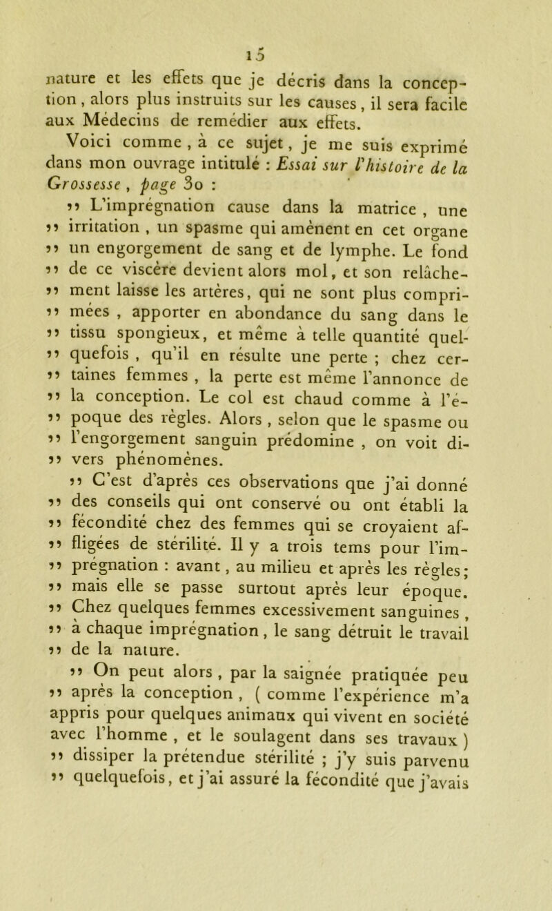 nature et les effets que je décris dans la concep- tion , alors plus instruits sur les causes, il sera facile aux Médecins de remédier aux effets. Voici comme , a ce sujet, je me suis exprimé dans mon ouvrage intitulé : Essai sur l'histoire de la Grossesse , page 3o : »» L’imprégnation cause dans la matrice , une ’» irritation , un spasme qui amènent en cet organe »> un engorgement de sang et de lymphe. Le fond ” de ce viscère devient alors mol, et son relâche- ” ment laisse les artères, qui ne sont plus compri- ” mées , apporter en abondance du sang dans le ” tissu spongieux, et même à telle quantité quel- ” quefois , qu’il en résulte une perte ; chez cer- ” taines femmes , la perte est même l’annonce de ” la conception. Le col est chaud comme à l’é- ” poque des règles. Alors , selon que le spasme ou ” l’engorgement sanguin prédomine , on voit di- 55 vers phénomènes. J? C’est d’après ces observations que j’ai donné 55 des conseils qui ont conservé ou ont établi la 55 fécondité chez des femmes qui se croyaient af- 55 fligées de stérilité. Il y a trois tems pour l’im- 55 prégnation : avant, au milieu et après les règles; 55 mais elle se passe surtout après leur époque. 55 Chez quelques femmes excessivement sanguines , 55 à chaque imprégnation, le sang détruit le travail 55 de la nature. 55 On peut alors , par la saignée pratiquée peu 55 après la conception , ( comme l’expérience m’a appris pour quelques animaux qui vivent en société avec l’homme , et le soulagent dans ses travaux ) 55 dissiper la prétendue stérilité ; j’y suis parvenu 55 quelquefois, et j’ai assuré la fécondité que j’avais