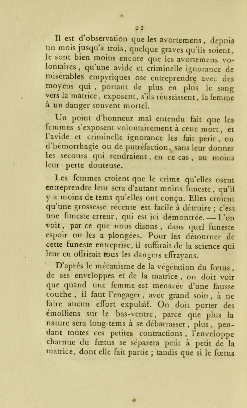 Î1 est d observation que les avortemens , depuis un mois jusqu à trois, quelque graves qu’ils soient, le sont bien moins encore que les avortemens vo- lontaires , qu une avide et criminelle ignorance de misérables empvriques ose entreprendre avec des moyens qui , portant de plus en plus le sang vers la matrice , exposent, s’ils réussissent, la femme à un danger souvent mortel. Un point d’honneur mal entendu fait que les femmes s’exposent volontairement à cette mort, et l’avicle et criminelle ignorance les fait périr , ou d’hémorrhagie ou de putréfaction, sans leur donner les secours qui rendraient, en ce cas , au moins leur perte douteuse. Les femmes croient que le crime qu’elles osent entreprendre leur sera d’autant moins funeste , qu’il y a moins de tems qu’elles ont conçu. Elles croient qu’une grossesse récente est facile à détruire ; c’est une funeste erreur, qui est ici démontrée. — L’on voit, par ce que nous disons , dans quel funeste espoir on les a plongées. Pour les détourner de cette funeste entreprise, il suffirait de la science qui leur en offrirait tous les dangers effrayans. D’après le mécanisme de la végétation du fœtus , de ses enveloppes et de la matrice , on doit voir que quand une femme est menacée d’une fausse couche , il faut l’engager, avec grand soin , à ne faire aucun effort expulsif. On doit porter des émolliens sur le bas-ventre, parce que plus la nature sera long-tems à se débarrasser, plus, pen- dant toutes ces petites contractions , l’enveloppe charnue du fœtus se séparera petit à petit de la matrice, dont elle fait partie ; tandis que si le fœtus «