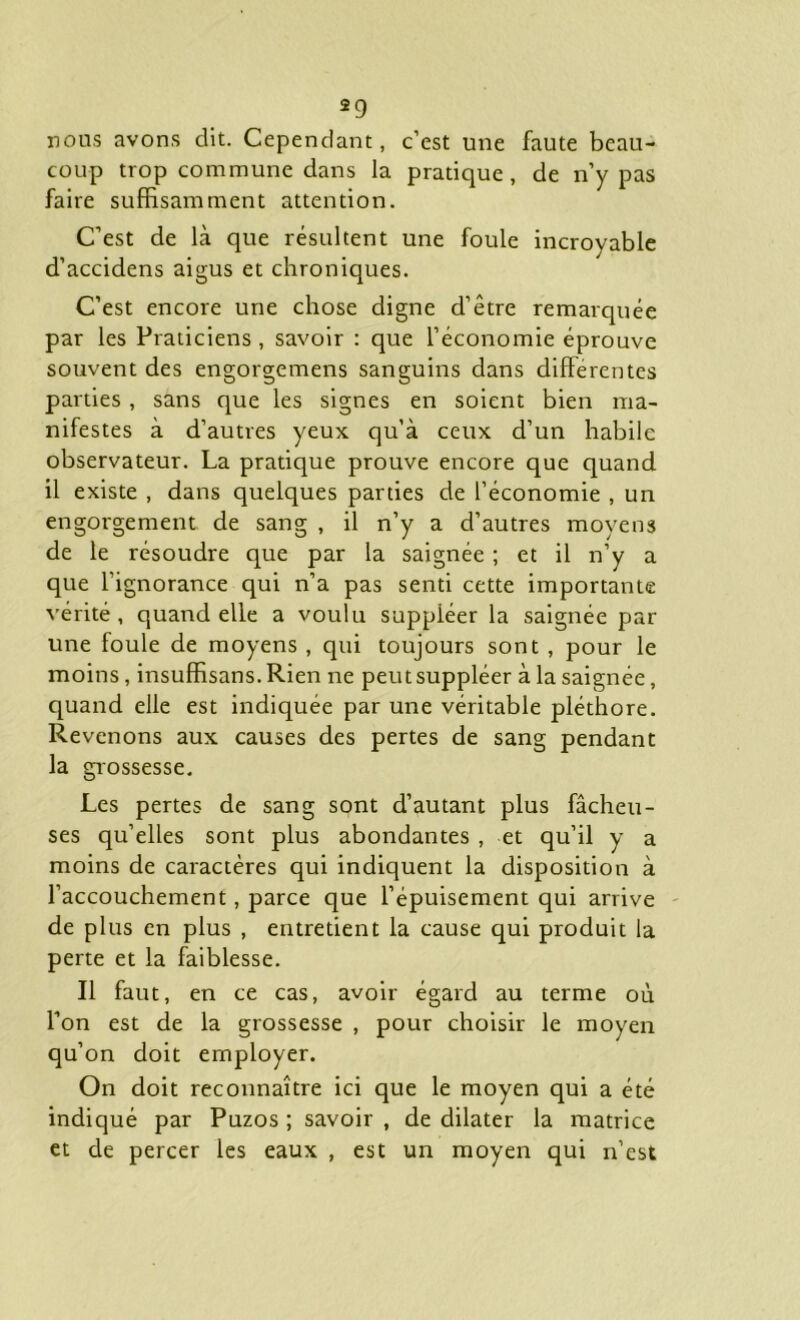 nous avons dit. Cependant, c’est une faute beau- coup trop commune dans la pratique, de n’y pas faire suffisamment attention. C’est de là que résultent une foule incroyable d’accidens aigus et chroniques. C’est encore une chose digne d’être remarquée par les Praticiens , savoir : que l’économie éprouve souvent des engorgemens sanguins dans differentes parties, sans que les signes en soient bien ma- nifestes à d’autres yeux qu’à ceux d’un habile observateur. La pratique prouve encore que quand il existe , dans quelques parties de l’économie , un engorgement de sang , il n’y a d’autres moyens de le résoudre que par la saignée ; et il n’y a que l’ignorance qui n’a pas senti cette importante vérité, quand elle a voulu suppléer la saignée par une foule de moyens , qui toujours sont , pour le moins, insuffisans.Rien ne peut suppléer à la saignée, quand elle est indiquée par une véritable pléthore. Revenons aux causes des pertes de sang pendant la grossesse. Les pertes de sang sont d’autant plus fâcheu- ses qu’elles sont plus abondantes , et qu’il y a moins de caractères qui indiquent la disposition à l’accouchement, parce que l’épuisement qui arrive de plus en plus , entretient la cause qui produit la perte et la faiblesse. Il faut, en ce cas, avoir égard au terme où l’on est de la grossesse , pour choisir le moyen qu’on doit employer. On doit reconnaître ici que le moyen qui a été indiqué par Puzos ; savoir , de dilater la matrice et de percer les eaux , est un moyen qui n’est