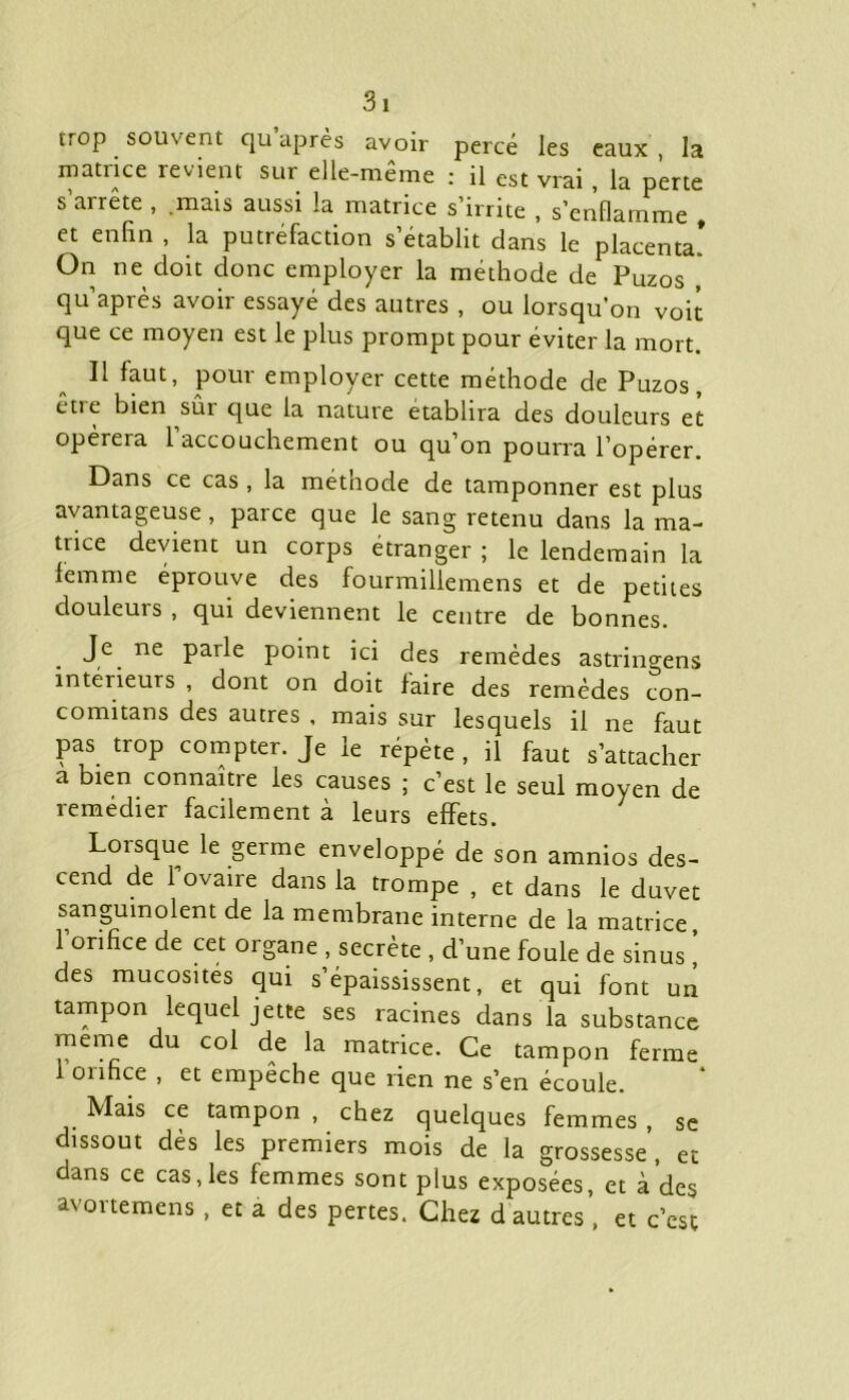 rrop souvent qu après avoir percé les eaux, la matrice revient sur elle-même : il est vrai , la perte s’arrête , .mais aussi la matrice s’irrite , s’enflamme , et enfin , la putréfaction s’établit clans le placenta! On ne doit donc employer la méthode de Puzos , qu’après avoir essayé des autres , ou lorsqu’on voit que ce moyen est le plus prompt pour éviter la mort. Il faut, pour employer cette méthode de Puzos, êtie bien sût que la nature établira des douleurs et opérera l’accouchement ou qu’on pourra l’opérer. Dans ce cas , la méthode de tamponner est plus avantageuse, parce que le sang retenu dans la ma- trice devient un corps etranger ; le lendemain la femme éprouve des fourmillemens et de petites douleurs , qui deviennent le centre de bonnes. Je ne parle point ici des remèdes astringens intérieurs , dont on doit faire des remèdes con- comitans des autres , mais sur lesquels il ne faut pas trop compter. Je le répète , il faut s’attacher a bien connaître les causes ; c’est le seul moyen de remédier facilement à leurs effets. 7 Loisque le germe enveloppé de son amnios des- cend de 1 ovaire dans la trompe , et dans le duvet sanguinolent de la membrane interne de la matrice, 1 orifice de cet organe , secrète , d’une foule de sinus , des mucosités qui s’épaississent, et qui font un tampon lequel jette ses racines dans la substance meme du col de la matrice. Ce tampon ferme 1 orifice , et empêche que rien ne s’en écoule. . Mais ce tampon , chez quelques femmes , se dissout dès les premiers mois de la grossesse, et dans ce cas, les femmes sont plus exposées, et à’des avortemens , et a des pertes. Chez d autres , et c’est