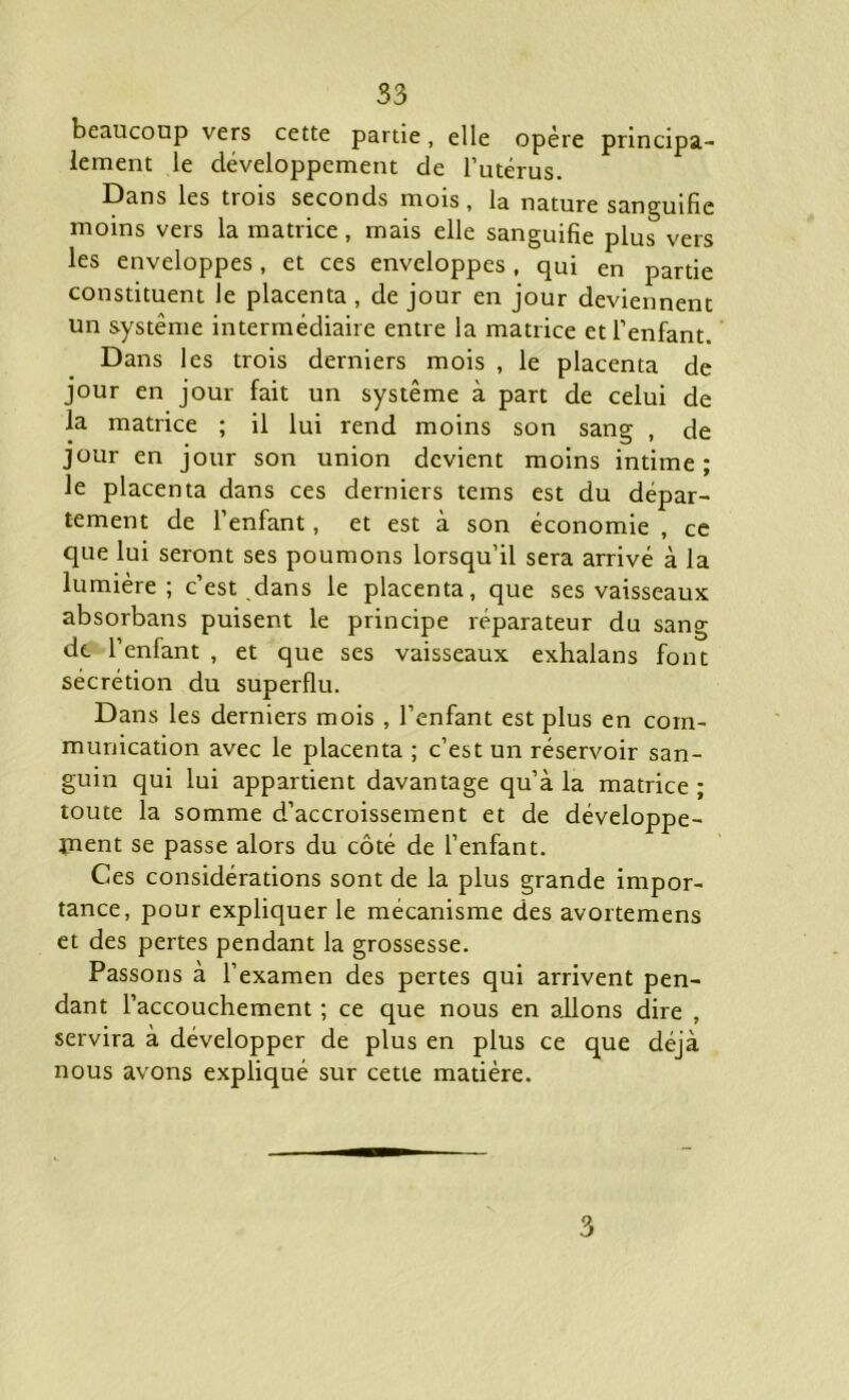 beaucoup vers cette partie, elle opère principa- lement le développement de l’utérus. Dans les trois seconds mois , la nature sanguifie moins vers la matrice, mais elle sanguifie plus vers les enveloppes, et ces enveloppes, qui en partie constituent le placenta , de jour en jour deviennent un système intermédiaire entre la matrice et l’enfant. Dans les trois derniers mois , le placenta de jour en jour fait un système à part de celui de la matrice ; il lui rend moins son sang , de jour en jour son union devient moins intime; le placenta dans ces derniers tems est du dépar- tement de l’enfant, et est à son économie , ce que lui seront ses poumons lorsqu’il sera arrivé à la lumière; c’est dans le placenta, que ses vaisseaux absorbans puisent le principe réparateur du sang de Tenlant , et que ses vaisseaux exhalans font sécrétion du superflu. Dans les derniers mois , l’enfant est plus en com- munication avec le placenta ; c’est un réservoir san- guin qui lui appartient davantage qu’à la matrice; toute la somme d’accroissement et de développe- ment se passe alors du côté de l’enfant. Ces considérations sont de la plus grande impor- tance, pour expliquer le mécanisme des avortemens et des pertes pendant la grossesse. Passons à l’examen des pertes qui arrivent pen- dant l’accouchement ; ce que nous en allons dire , servira à développer de plus en plus ce que déjà nous avons expliqué sur cette matière.