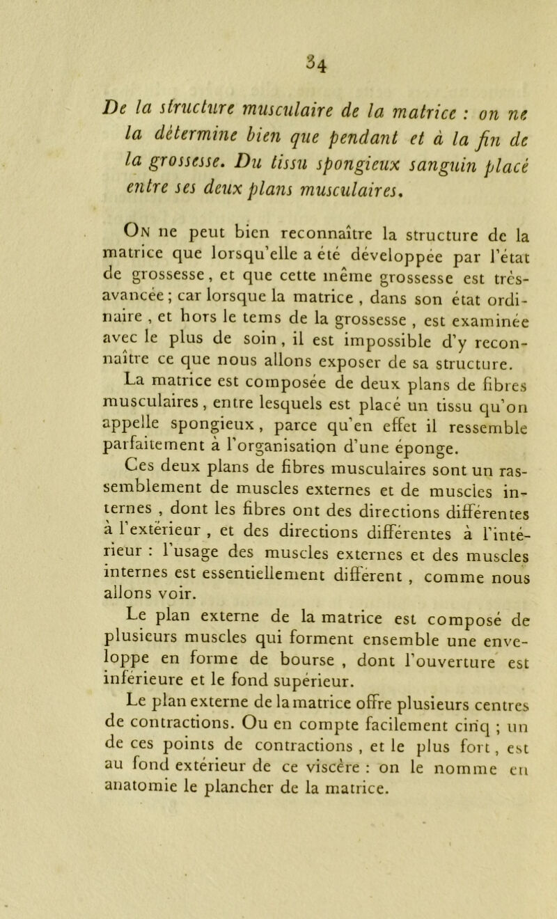 De Ici structure musculaire de la matrice : on ne la détermine bien que pendant et à la fin de la grossesse. Du tissu spongieux sanguin placé entre ses deux plans musculaires. On ne peut bien reconnaître la structure de la matrice que lorsqu elle a été développée par l’état de grossesse, et que cette même grossesse est très- avancée ; car lorsque la matrice , dans son état ordi- naire , et hors le tems de la grossesse , est examinée avec le plus de soin , il est impossible d’y recon- naître ce que nous allons exposer de sa structure. La matrice est composée de deux plans de fibres musculaires, entre lesquels est placé un tissu qu’on appelle spongieux , parce qu’en effet il ressemble parfaitement à l’organisation d’une éponge. Ces deux plans de fibres musculaires sont un ras- semblement de muscles externes et de muscles in- ternes , dont les fibres ont des directions différentes à l’extérieur , et des directions différentes à l’inté- rieur : 1 usage des muscles externes et des muscles internes est essentiellement different , comme nous allons voir. Le plan externe de la matrice est composé de plusieurs muscles qui forment ensemble une enve- loppe en forme de bourse , dont l’ouverture est inférieure et le fond supérieur. Le plan externe de la matrice offre plusieurs centres de contractions. Ou en compte facilement cinq ; un de ces points de contractions , et le plus fort, est au fond extérieur de ce viscère : on le nomme eu anatomie le plancher de la matrice.