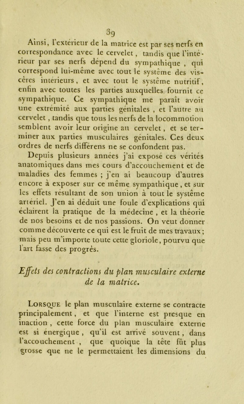 Ainsi, i extérieur de la matrice est par ses nerfs en coi respondance avec le cervelet, tandis que l’inté- rieur par ses nerfs dépend du sympathique , qui correspond lui-même avec tout le système des vis- cères intérieurs, et avec tout le système nutritif, enfin avec toutes les parties auxquelles fournit ce sympathique. Ce sympathique me paraît avoir une extrémité aux parties génitales , et l’autre au cervelet , tandis que tous les nerfs delà locommotiou semblent avoir leur origine au cervelet, et se ter- miner aux parties musculaires génitales. Ces deux ordres de nerfs differens ne se confondent pas. Depuis plusieurs années j’ai exposé ces vérités anatomiques dans mes cours d’accouchement et de maladies des femmes ; j’en ai beaucoup d’autres encore à exposer sur ce même sympathique , et sur les effets résultant de son union à tout le système artériel. J’en ai déduit une foule d’explications qui éclairent la pratique de la médecine , et la théorie de nos besoins et de nos passions. On veut donner comme découverte ce qui est le fruit de mes travaux; mais peu m’importe toute cette gloriole, pourvu que l’art fasse des progrès. Effets des contractions du plan musculaire externe de la matrice. Lorsque le plan musculaire externe se contracte principalement , et que l’interne est presque en inaction , cette force du plan musculaire externe est si énergique , qu’il est arrivé souvent, dans l’accouchement , que quoique la tête fût plus grosse que ne le permettaient les dimensions du