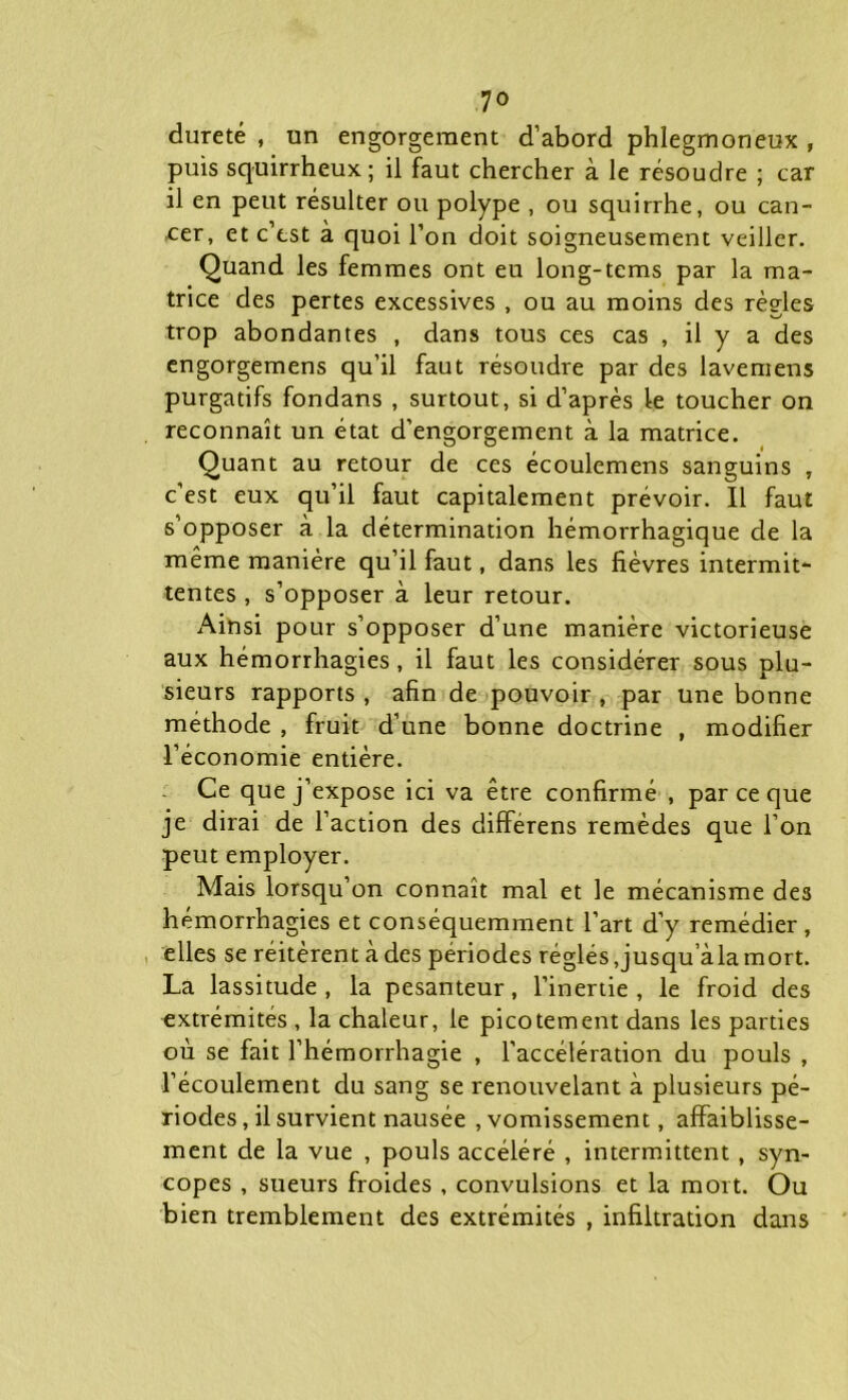 dureté , un engorgement d’abord phlegmoneux , puis squirrheux; il faut chercher à le résoudre ; car il en peut résulter ou polype , ou squirrhe, ou can- cer, et c’est a quoi l’on doit soigneusement veiller. Quand les femmes ont eu long-tems par la ma- trice des pertes excessives , ou au moins des règles trop abondantes , dans tous ces cas , il y a des engorgemens qu’il faut résoudre par des lavemens purgatifs fondans , surtout, si d’après le toucher on reconnaît un état d’engorgement à la matrice. Quant au retour de ces écoulemens sanguins , c’est eux qu’il faut capitalement prévoir. Il faut s’opposer à la détermination hémorrhagique de la même manière qu’il faut, dans les fièvres intermit- tentes , s’opposer à leur retour. Ainsi pour s’opposer d’une manière victorieuse aux hémorrhagies, il faut les considérer sous plu- sieurs rapports , afin de pouvoir , par une bonne méthode , fruit d’une bonne doctrine , modifier l’économie entière. Ce que j’expose ici va être confirmé , par ce que je dirai de l’action des différens remèdes que l’on peut employer. Mais lorsqu’on connaît mal et le mécanisme de3 hémorrhagies et conséquemment l’art d’y remédier, elles se réitèrent à des périodes réglés,jusqu alamort. La lassitude, la pesanteur, l’inertie, le froid des extrémités , la chaleur, le picotement dans les parties où se fait l’hémorrhagie , l’accélération du pouls , l’écoulement du sang se renouvelant à plusieurs pé- riodes , il survient nausée , vomissement, affaiblisse- ment de la vue , pouls accéléré , intermittent, syn- copes , sueurs froides , convulsions et la mort. Ou bien tremblement des extrémités , infiltration dans