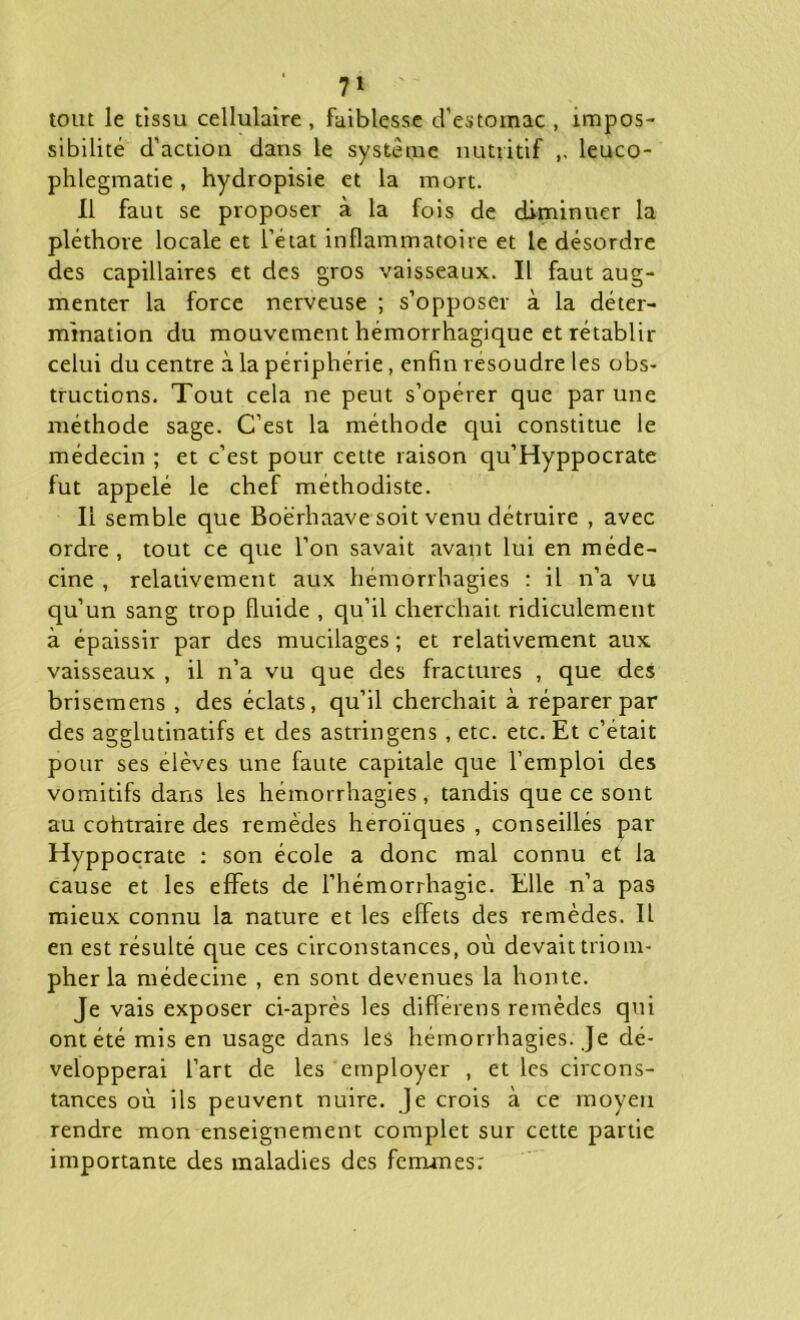 7* tout le tissu cellulaire , faiblesse d’estomac , impos- sibilité d’action dans le système nutritif ,, leuco- phlegmatie, hydropisie et la mort. Il faut se proposer à la fois de diminuer la pléthore locale et l’état inflammatoire et le désordre des capillaires et des gros vaisseaux. Il faut aug- menter la force nerveuse ; s’opposer à la déter- mination du mouvement hémorrhagique et rétablir celui du centre à la périphérie, enfin résoudre les obs- tructions. Tout cela ne peut s’opérer que par une méthode sage. C’est la méthode qui constitue le médecin ; et c’est pour cette raison qu’Hyppocrate fut appelé le chef méthodiste. Il semble que Boërhaave soit venu détruire , avec ordre , tout ce que l’on savait avant lui en méde- cine , relativement aux hémorrhagies : il n’a vu qu’un sang trop fluide , qu’il cherchait ridiculement à épaissir par des mucilages ; et relativement aux vaisseaux , il n’a vu que des fractures , que des brisemens , des éclats, qu’il cherchait à réparer par des agglutinatifs et des astringens , etc. etc. Et c’était pour ses elèves une faute capitale que l’emploi des vomitifs dans les hémorrhagies, tandis que ce sont au cohtraire des remèdes héroïques , conseillés par Hyppocrate : son école a donc mal connu et la cause et les effets de l’hémorrhagie. Elle n’a pas mieux connu la nature et les effets des remèdes. 11 en est résulté que ces circonstances, où devait triom- pher la médecine , en sont devenues la honte. Je vais exposer ci-après les différens remèdes qui ont été mis en usage dans les hémorrhagies. Je dé- velopperai l’art de les employer , et les circons- tances où ils peuvent nuire. Je crois à ce moyeu rendre mon enseignement complet sur cette partie importante des maladies des femmes;
