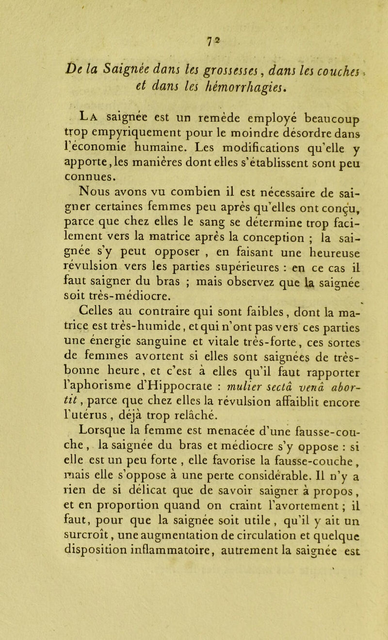 De la Saignée dans les grossesses, dans les couches. et dans les hémorrhagies. La saignée est un remède employé beaucoup trop empyriquement pour le moindre désordre dans l’économie humaine. Les modifications qu’elle y apporte, les manières dont elles s’établissent sont peu connues. Nous avons vu combien il est nécessaire de sai- gner certaines femmes peu après qu elles ont conçu, parce que chez elles le sang se détermine trop faci- lement vers la matrice après la conception ; la sai- gnée s’y peut opposer , en faisant une heureuse révulsion vers les parties supérieures : en ce cas il faut saigner du bras ; mais observez que la saignée soit très-médiocre. Celles au contraire qui sont faibles, dont la ma- trice est très-humide, et qui n’ont pas vers ces parties une énergie sanguine et vitale très-forte, ces sortes de femmes avortent si elles sont saignées de très- bonne heure, et c’est à elles qu’il faut rapporter 1 aphorisme d Hippocrate : mulier seciâ vend abor- tit, parce que chez elles la révulsion affaiblit encore l’utérus , déjà trop relâché. Lorsque la femme est menacée d’une fausse-cou- che , la saignée du bras et médiocre s’y oppose : si elle est un peu forte , elle favorise la fausse-couche , niais elle s’oppose à une perte considérable. Il n’y a rien de si délicat que de savoir saigner à propos, et en proportion quand on craint l’avortement ; il faut, pour que la saignée soit utile , qu’il y ait un surcroît, une augmentation de circulation et quelque disposition inflammatoire, autrement la saignée est