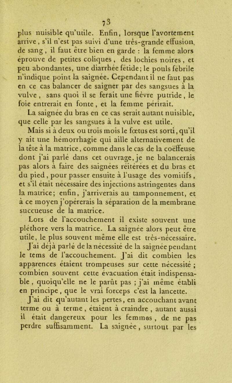 plus nuisible qu’utile. Enfin, lorsque l’avortement arrive, s’il n’est pas suivi d’une très-grande effusion, de sang , il faut être bien en garde : la femme alors éprouve de petites coliques , des lochies noires , et peu abondantes, une diarrhée fétide; le pouls fébrile n’indique point la saignée. Cependant il ne faut pas en ce cas balancer de saigner par des sangsues à la vulve , sans quoi il se ferait une fièvre putride , le foie entrerait en fonte , et la femme périrait. La saignée du bras en ce cas serait autant nuisible, que celle par les sangsues à la vulve est utile. Mais si à deux ou trois mois le foetus est sorti, qu’il y ait une hémorrhagie qui aille alternativement de la tête à la matrice, comme dans le cas de la coëffeuse dont j’ai parlé dans cet ouvrage, je ne balancerais pas alors à faire des saignées réitérées et du bras et du pied , pour passer ensuite à l’usage des vomitifs , et s’il était nécessaire des injections astringentes dans la matrice; enfin, j’arriverais au tamponnement, et à ce moyen j’opérerais la séparation de la membrane succueuse de la matrice. Lors de l'accouchement il existe souvent une pléthore vers la matrice. La saignée alors peut être utile, le plus souvent même elle est très-nécessaire. J’ai déjà parlé de la nécessité de la saignée pendant le tems de l’accouchement. J’ai dit combien les apparences étaient trompeuses sur cette nécessité ; combien souvent cette évacuation était indispensa- ble , quoiqu’elle ne le parût pas ; j’ai même établi en principe , que le vrai forceps c’est la lancette. J’ai dit qu’autant les pertes, en accouchant avant terme ou à terme, étaient à craindre , autant aussi il était dangereux pour les femmes , de ne pas perdre suffisamment. La saignée , surtout par les