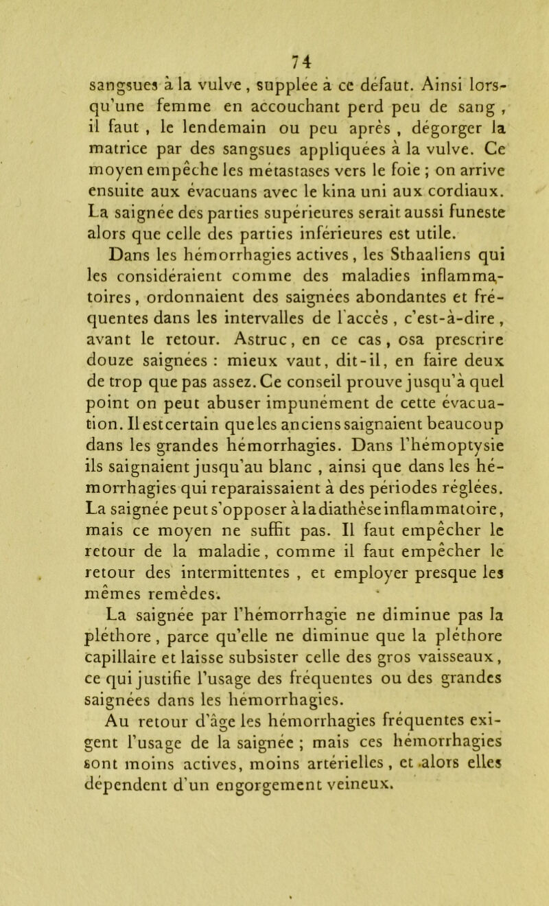 sangsues à la vulve , suppléé à ce défaut. Ainsi lors- qu’une femme en accouchant perd peu de sang , il faut , le lendemain ou peu après , dégorger la matrice par des sangsues appliquées à la vulve. Ce moyen empêche les métastases vers le foie ; on arrive ensuite aux évacuans avec le kina uni aux cordiaux. La saignée des parties supérieures serait aussi funeste alors que celle des parties inférieures est utile. Dans les hémorrhagies actives, les Sthaaliens qui les considéraient comme des maladies inflamma,- toires, ordonnaient des saignées abondantes et fré- quentes dans les intervalles de laccès , c’est-à-dire , avant le retour. Astruc, en ce cas, csa prescrire douze saignées : mieux vaut, dit-il, en faire deux de trop que pas assez. Ce conseil prouve jusqu’à quel point on peut abuser impunément de cette évacua- tion. Ilestcertain queles anciens saignaient beaucoup dans les grandes hémorrhagies. Dans l’hémoptysie ils saignaient jusqu’au blanc , ainsi que dans les hé- morrhagies qui reparaissaient à des périodes réglées. La saignée peut s’opposer àladiathèse inflammatoire, mais ce moyen ne suffit pas. Il faut empêcher le retour de la maladie, comme il faut empêcher le retour des intermittentes , et employer presque les mêmes remèdes. La saignée par l’hémorrhagie ne diminue pas la pléthore , parce qu’elle ne diminue que la pléthore capillaire et laisse subsister celle des gros vaisseaux, ce qui justifie l’usage des fréquentes ou des grandes saignées dans les hémorrhagies. Au retour d’âge les hémorrhagies fréquentes exi- gent l’usage de la saignée ; mais ces hémorrhagies sont moins actives, moins artérielles, et .alors elles dépendent d’un engorgement veineux.