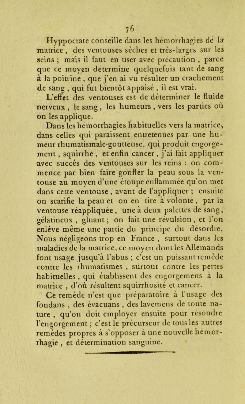 Hyppocrate conseille dans les hémorrhagies de la1 matrice , des ventouses sèches et très-larges sur le3 seins ; mais il faut en user avec précaution , parce que ce moyen détermine quelquefois tant de sang à la poitrine , que j’en ai vu résulter un crachement de sang , qui fut bientôt appaisé , il est vrai. L’effet des ventouses est de déterminer le fluide nerveux , le sang , les humeurs , vers les parties où on les applique. Dans les hémorrhagies habituelles veTS la matrice., dans celles qui paraissent entretenues par une hu- meur rhumatismale-goutteuse, qui produit engorge- ment , squirrhe , et enfin cancer , j’ai fait appliquer avec succès des ventouses sur les Teins : on com- mence par bien faire gonfler la peau sous la ven- touse au moyen d’une étoupe enflammée qu’on met dans cette ventouse , avant de l’appliquer ; ensuite on scarifie la peau et on en tire à volonté , par la ventouse réappliquée , une à deux palettes de sang, gélatineux , gluant ; on fait une révulsion , et l’on enlève même une partie du principe du désordre. Nous négligeons trop en France , surtout dans les maladies de la matrice, ce moyen dont les Allemands font usage jusqu’à l’abus ; c’est un puissant remède contre les rhumatismes , surtout contre les pertes habituelles , qui établissent des engorgemens à la matrice , d’où résultent squirrhosité et cancer. • Ce remède n’est que préparatoire à l’usage des fondans , des évacuans , des lavemens de toute na- ture , qu’on doit employer ensuite pour résoudre l’engorgement ; c’est le précurseur de tous les autres remèdes propres à s’opposer à une nouvelle hémor- rhagie , et détermination sanguine.