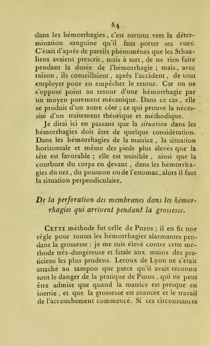 $4 dans les hémorrhagies, c’est surtout vers la déter- mination sanguine qu’il faut porter ses vues. C’était d’après de pareils phénomènes que les Sthaa- liens avaient prescrit, mais à tort, de ne rien faire pendant la durée de l’hémorrhagie ; mais, avec raison , ils conseillaient, après l’accident, de tout employer pour en empêcher le retour. Car on ne •s’oppose point au retour d’un.e hémorrhagie par un moyen purement mécanique. Dans ce cas , elle se produit d’un autre côté ; ce qui prouve la néces- sité d’un traitement théorique et méthodique. Je dirai ici en passant que la situation dans les hémorrhagies doit être de quelque considération. Dans les hémorrhagies de la matrice , la situation horizontale et même des pieds plus élevés que la tête est favorable ; elle est nuisible , ainsi que la courbure du corps en devant , dans les hémorrha- gies du nez , du poumon ou de l’estomac, alors il faut la situation perpendiculaire. De la perforation des membranes dans les hémor- rhagies qui arrivent pendant la grossesse. Cette méthode fut celle de Puzos ; il en fit une règle pour toutes les hémorrhagies alarmantes pen- dant La grossesse : je me suis élevé contre cette mé- thode très-dangéreuse et fatale aux mains des pra- ticiens les plus prudens. Leroux de Lyon ne s’était attaché au tampon que parce qu’il avait reconnu tout le danger de la pratique de Puzos , qui ne peut être admise que quand la matrice est presque en inertie , et que la grossesse est avancée et le travail de l’accouchement commencé. Si ces circonstances