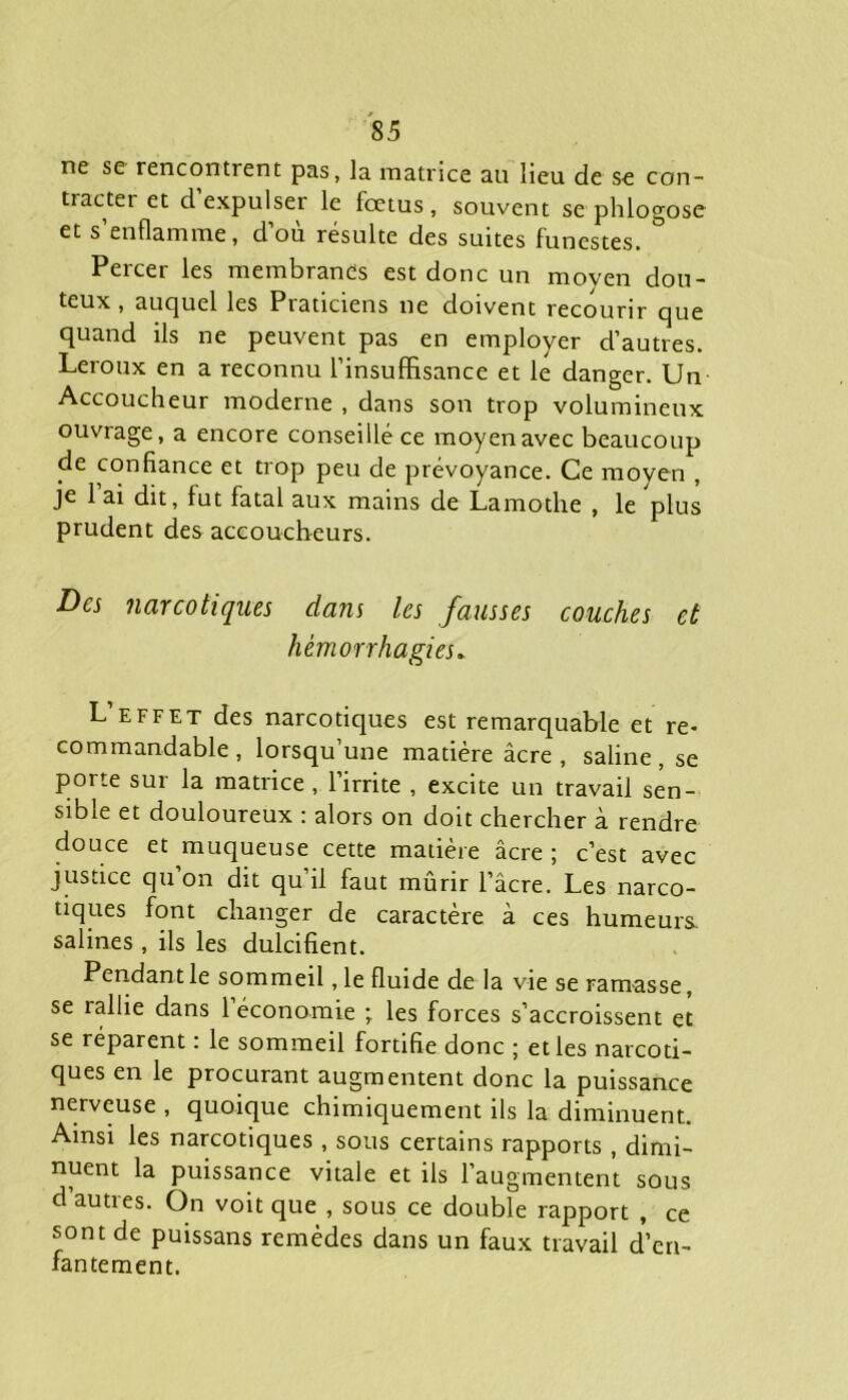 ne se rencontrent pas, la matrice au lieu de se con- tracter et d’expulser le fœtus, souvent se phlogose et s’enflamme, d’où résulte des suites funestes. Percer les membranes est donc un moven dou- teux , auquel les Praticiens ne doivent recourir que quand ils ne peuvent pas en employer d’autres. Leroux en a reconnu l’insuffisance et le danger. Un Accoucheur moderne , dans son trop volumineux ouvrage, a encore conseillé ce moyen avec beaucoup de confiance et trop peu de prévoyance. Ce moyen , je 1 ai dit, fut fatal aux mains de Lamothe , le plus prudent des accoucheurs. Des narcotiques dans les fausses couches et hémorrhagies* L effet des narcotiques est remarquable et re- commandable, lorsqu’une matière âcre , saline , se porte sur la matrice , l’irrite , excite un travail sen- sible et douloureux : alors on doit chercher à rendre douce et muqueuse cette matière âcre; c’est avec justice qu on dit qu’il faut mûrir l’âcre. Les narco- tiques font changer de caractère à ces humeurs, salines , ils les dulcifient. Pendant le sommeil, le fluide de la vie se ramasse, se rallie dans l’économie ; les forces s’accroissent et se réparent : le sommeil fortifie donc ; et les narcoti- ques en le procurant augmentent donc la puissance nerveuse , quoique chimiquement ils la diminuent. Ainsi les narcotiques , sous certains rapports , dimi- nuent la puissance vitale et ils l’augmentent sous d’autres. On voit que , sous ce double rapport , ce sont de puissans remèdes dans un faux travail d’en- fantement.