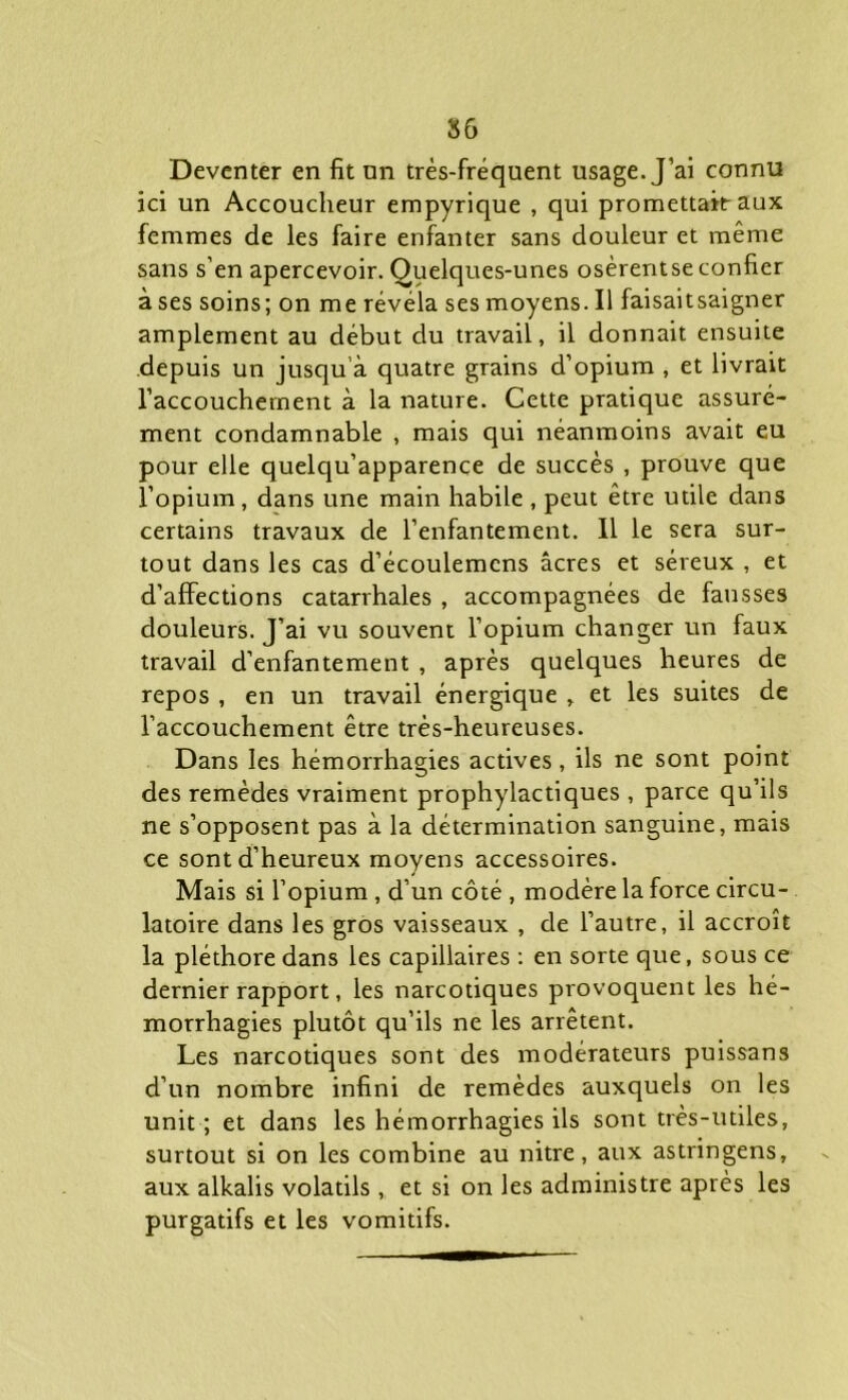 Deventer en fit nn très-fréquent usage. J’ai connu ici un Accoucheur empyrique , qui promettait aux femmes de les faire enfanter sans douleur et même sans s’en apercevoir. Quelques-unes osèrentse confier à ses soins; on me révéla ses moyens. Il fai sait saigner amplement au début du travail, il donnait ensuite depuis un jusqu’à quatre grains d’opium , et livrait l’accouchement à la nature. Cette pratique assuré- ment condamnable , mais qui néanmoins avait eu pour elle quelqu’apparence de succès , prouve que l’opium, dans une main habile , peut être utile dans certains travaux de l’enfantement. Il le sera sur- tout dans les cas d’écoulemcns âcres et séreux , et d’affections catarrhales , accompagnées de fausses douleurs. J’ai vu souvent l’opium changer un faux travail d’enfantement , après quelques heures de repos , en un travail énergique , et les suites de l’accouchement être très-heureuses. Dans les hémorrhagies actives, ils ne sont point des remèdes vraiment prophylactiques , parce qu’ils ne s’opposent pas à la détermination sanguine, mais ce sont d’heureux moyens accessoires. Mais si l’opium , d’un côté , modère la force circu- latoire dans les gros vaisseaux , de l’autre, il accroît la pléthore dans les capillaires : en sorte que, sous ce dernier rapport, les narcotiques provoquent les hé- morrhagies plutôt qu’ils ne les arrêtent. Les narcotiques sont des modérateurs puissans d’un nombre infini de remèdes auxquels on les unit; et dans les hémorrhagies ils sont très-utiles, surtout si on les combine au nitre , aux astringens, aux alkalis volatils, et si on les administre après les purgatifs et les vomitifs.