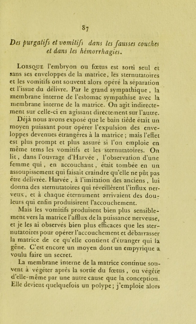 s7 Des purgatifs et vemitifs dans les fausses couches et dans les hémorrhagies. Lorsque l’embryon ou foetus est sorti seul et sans ses enveloppes de la matrice, les sternutatoires et les vomitifs ont souvent alors opéré la séparation et l’issue du délivre. Par le grand sympathique , la membrane interne de l’es'tomac sympathise avec la membrane interne de la matrice. On agit indirecte- ment sur celle-ci en agissant directement sur l’autre. Déjà nous avons exposé que le bain tiède était un moyen puissant pour opérer l’expulsion des enve- loppes devenues étrangères à la matrice ; mais l’effet est plus prompt et plus assuré si l’on emploie en même tems les vomitifs et les sternutatoires. On lit, dans l’ouvrage d’Harvée , l’observation d’une femme qui , en accouchant, était tombée en un assoupissement qui faisait craindre quelle ne pût pas être délivrée. Harvée , à l’imitation des anciens , lui donna des sternutatoires qui réveillèrent l’influx ner- veux, et à chaque éternument arrivaient des dou- leurs qui enfin produisirent l’accouchement. Mais les vomitifs produisent bien plus sensible- ment vers la matrice l’afflux de la puissance nerveuse, et je les ai observés bien plus efficaces que les ster- nutatoires pour opérer l’accouchement et débarrasser la matrice de ce qu’elle contient d’etranger qui la gêne. C’est encore un moyen dont un empyrique a voulu faire un secret. La membrane interne de la matrice continue sou- vent à végéter après la sortie du fœtus, ou végète d’elle-même par une autre cause que la conception. Elle devient quelquefois un polype; j’emploie alors