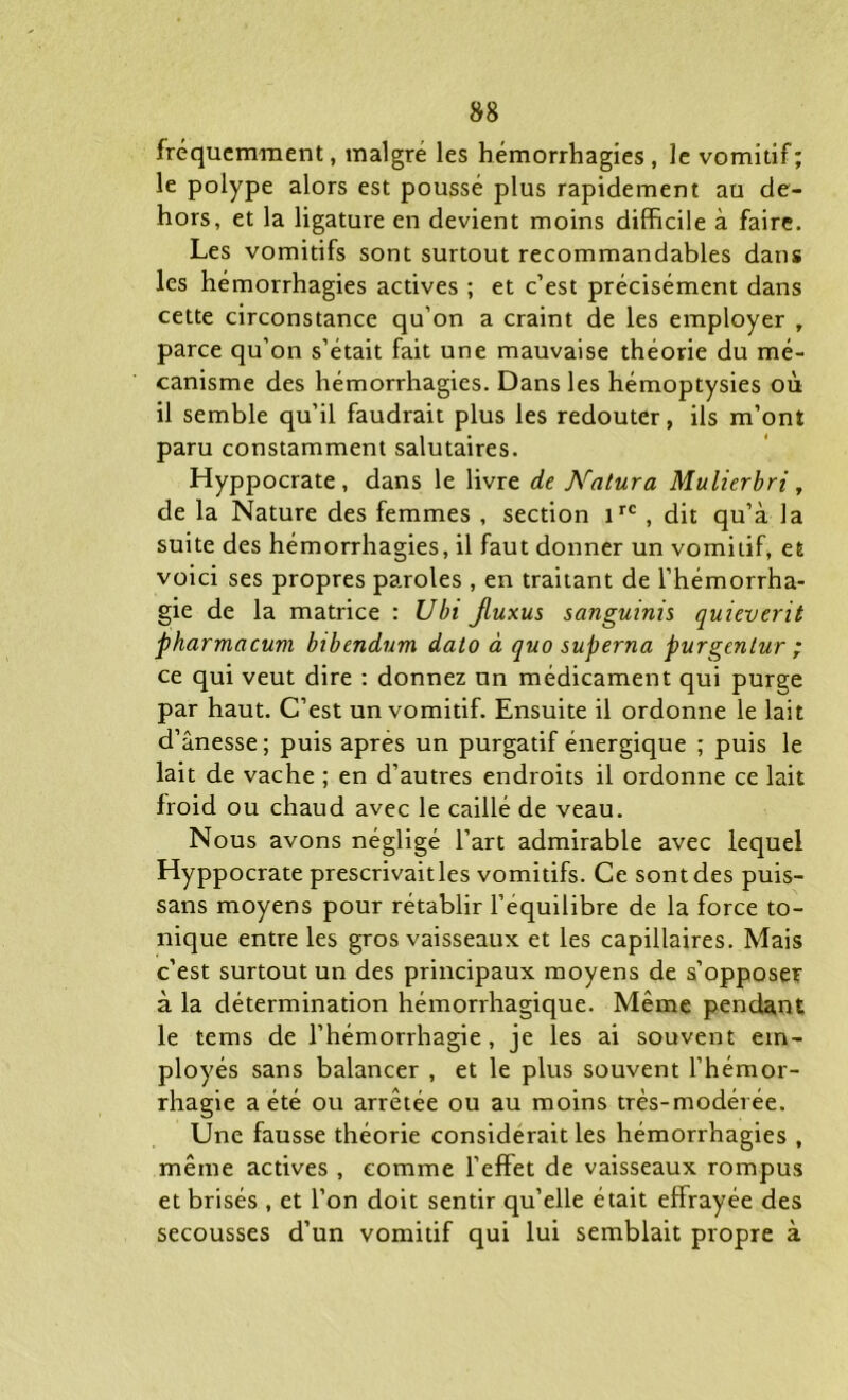 fréquemment, malgré les hémorrhagies, le vomitif; le polype alors est poussé plus rapidement au de- hors, et la ligature en devient moins difficile à faire. Les vomitifs sont surtout recommandables dans les hémorrhagies actives ; et c’est précisément dans cette circonstance qu’on a craint de les employer , parce qu’on s’était fait une mauvaise théorie du mé- canisme des hémorrhagies. Dans les hémoptysies où il semble qu’il faudrait plus les redouter, ils m’ont paru constamment salutaires. Hyppocrate, dans le livre de Natura Mulierbri, de la Nature des femmes , section irc, dit qu’à la suite des hémorrhagies, il faut donner un vomitif, et voici ses propres paroles , en traitant de l’hémorrha- gie de la matrice : Ubi jluxus sanguinis quieverit pharmacum bibendum dato à quo superna purgentur ; ce qui veut dire : donnez un médicament qui purge par haut. C’est un vomitif. Ensuite il ordonne le lait d’ânesse; puis apres un purgatif énergique ; puis le lait de vache ; en d’autres endroits il ordonne ce lait froid ou chaud avec le caillé de veau. Nous avons négligé l’art admirable avec lequel Hyppocrate prescrivait les vomitifs. Ce sont des puis- sans moyens pour rétablir l’equilibre de la force to- nique entre les gros vaisseaux et les capillaires. Mais c’est surtout un des principaux moyens de s’opposer à la détermination hémorrhagique. Même pendant le tems de l’hémorrhagie, je les ai souvent em- ployés sans balancer , et le plus souvent l’hémor- rhagie a été ou arrêtée ou au moins très-modérée. Une fausse théorie considérait les hémorrhagies , même actives , comme l’effet de vaisseaux rompus et brisés , et l’on doit sentir qu’elle était effrayée des secousses d’un vomitif qui lui semblait propre à