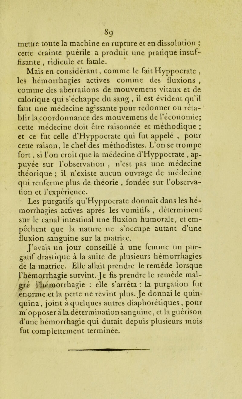 «9 mettre toute la machine en rupture et en dissolution ; cette crainte puérile a produit une pratique insuf- fisante , ridicule et fatale. Mais en considérant, comme le faitHyppocrate , les hémorrhagies actives comme des fluxions , comme des aberrations de mouvemens vitaux et de calorique qui s’échappe du sang , il est évident qu'il faut une médecine ag'ssante pour redonner ou réta- blir la coordonnance des mouvemens de l’économie; cette médecine doit être raisonnée et méthodique ; et ce fut celle d’Hyppocrate qui fut appelé , pour cette raison, le chef des méthodistes. L’on se trompe fort, si l’on croit que la médecine d’Hyppocrate , ap- puyée sur l’observation , n’est pas une médecine théorique ; il n’existe aucun ouvrage de médecine qui renferme plus de théorie , fondée sur l’observa- tion et l’expérience. Les purgatifs qu’Hyppocrate donnait dans les hé- morrhagies actives après les vomitifs , déterminent sur le canal intestinal une fluxion humorale, et em- pêchent que la nature ne s’occupe autant d’une fluxion sanguine sur la matrice. J’avais un jour conseillé à une femme un pur- gatif drastique à la suite de plusieurs hémorrhagies de la matrice. Elle allait prendre le remède lorsque l’hémorrhagie survint. Je fis prendre le remède mal- gré l’hémorrhagie : elle s’arrêta : la purgation fut énorme et la perte ne revint plus. Je donnai le quin- quina, joint à quelques autres diaphoniques , pour m’opposer à la détermination sanguine, et la guérison d’une hémorrhagie qui durait depuis plusieurs mois fut complettement terminée.