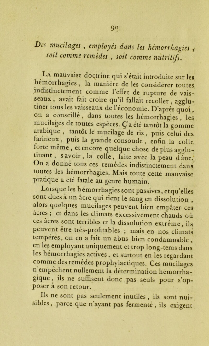 Des mucilages , employés dans les hémorrhagies , soit comme remèdes , soit comme nutritifs. La mauvaise doctrine qui s’était introduite sur les hémorrhagies , la manière de les considérer toutes indistinctement comme l’effet de rupture de vais- seaux , avait fait croire qu’il fallait recoller , agglu- tiner tous les vaisseaux de 1 économie. D’après quoi, on a conseillé , dans toutes les hémorrhagies , les mucilages de toutes espèces. C’a été tantôt la gomme arabique , tantôt le mucilage de riz , puis celui des farineux, puis la grande consoude , enfin la colle forte même, et encore quelque chose de plus agglu- tinant , savoir, la colle, faite avec la peau dâne. On a donné tous ces remèdes indistinctement dans toutes les hémorrhagies. Mais toute cette mauvaise pratique a été fatale au genre humain. Lorsque les hémorrhagies sont passives, et quelles sont dues à un âcre qui tient le sang en dissolution , alors quelques mucilages peuvent bien empâter ces âcres ; et dans les climats excessivement chauds où ces âcres sont terribles et la dissolution extrême, ils peuvent être très-profitables ; mais en nos climats tempérés, on en a fait un abus bien condamnable , en les employant uniquement et trop long-tems dans les hémorrhagies actives , et surtout en les regardant comme des remedes prophylactiques. Ces mucilages n’empêchent nullement la détermination hémorrha- gique , ils ne suffisent donc pas seuls pour s’op- poser à son retour. Ils ne sont pas seulement inutiles , ils sont nui- sibles , parce que n’ayant pas fermenté , ils exigent