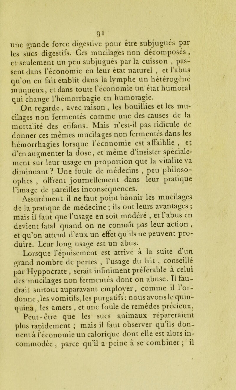 une grande force digestive pour être subjugués par les sucs digestifs. Ces mucilages non décomposes , et seulement un peu subjugués par la cuisson , pas- sent dans l’économie en leur état naturel , et l’abus qu’on en fait établit dans la lymphe un hétérogène muqueux, et dans toute 1 économie un état humoral qui change l’hémorrhagie en humoragie. On regarde , avec raison , les bouillies et les mu- cilages non fermentés comme une des causes de la mortalité des enfans. Mais n est-il pas ridicule de donner ces mêmes mucilages non fermentés dans les hémorrhagies lorsque l’économie est affaiblie , et d’en augmenter la dose, et même d insister spéciale- ment sur leur usage en proportion que la vitalité va diminuant ? Une foule de médecins , peu philoso- ophes , offrent journellement dans leur pratique l’image de pareilles inconséquences. Assurément il ne faut point bannir les mucilages de la pratique de médecine ; ils ont leurs avantages ; mais il faut que l’usage en soit modéré , et l’abus en devient fatal quand on ne connaît pas leur action , et qu’on attend d’eux un effet qu ils ne peuvent pro- duire. Leur long usage est un abus. Lorsque l’épuisement est arrivé à la suite d’un grand nombre de pertes , l’usage du lait , conseillé par Hyppocrate , serait infiniment préférable à celui des mucilages non fermentés dont on abuse. Il fau- drait surtout auparavant employer , comme il 1 or- donne , les vomitifs, les purgatifs : nous avons le quin- quina, les amers , et une foule de remèdes précieux. Peut-être que les sucs animaux répareraient plus rapidement ; mais il faut observer qu ils don- nent à l’économie un calorique dont elle est alors in- commodée , parce qu’il a peine à se combiner ; il