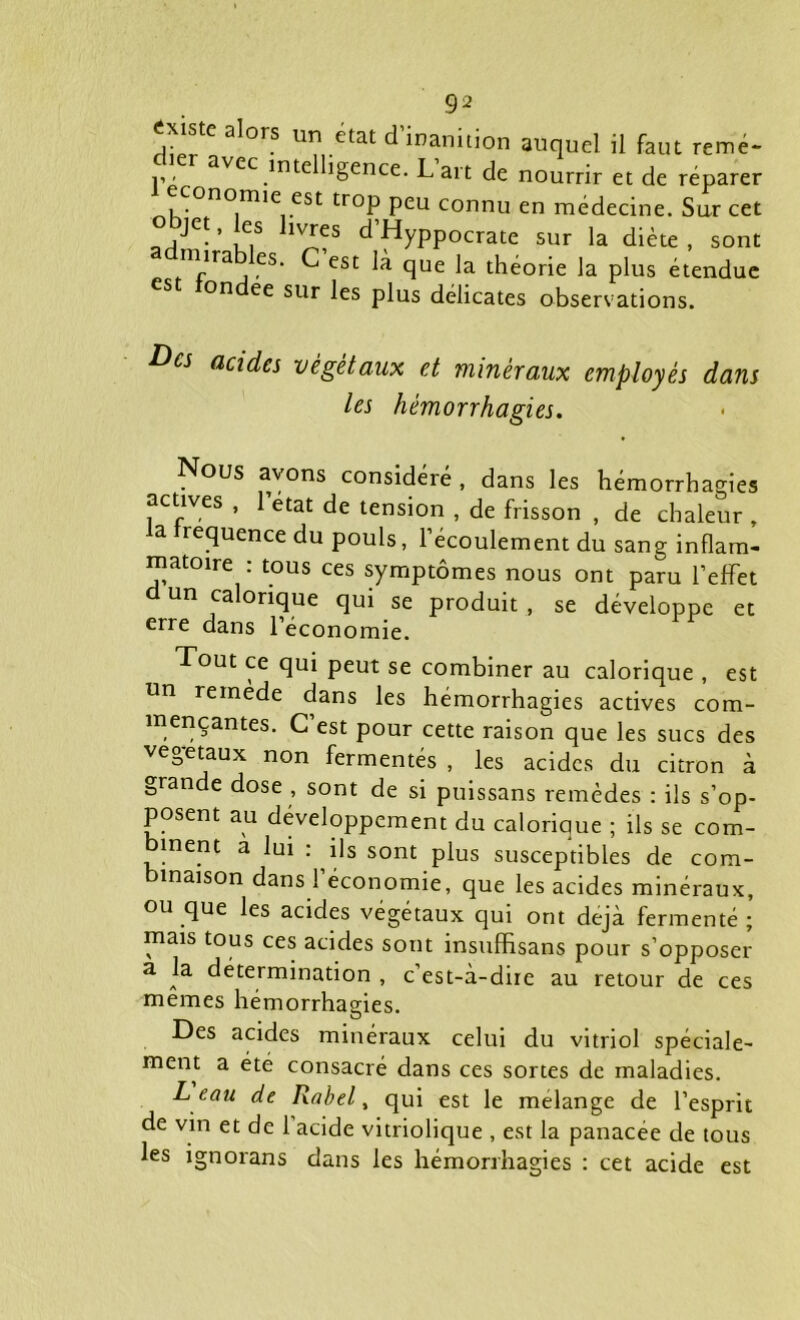 Existe alors un état d’inanition auquel il faut remé- dier avec intelligence. L’art de nourrir et de réparer conomie est tiop peu connu en médecine. Sur cet QrtJe-’uiS 1V^?S dHyPPOcrate sur la diète, sont mira es. C est là que la théorie la plus étendue es on ee sur les plus délicates observations. ^cs acides végétaux et minéraux employés dans les hémorrhagies. Nous avons considéré, dans les hémorrhagies actives , l’etat de tension , de frisson , de chaleur „ a requence du pouls, l’écoulement du sang inflam- matoire : tous ces symptômes nous ont paru l’effet d un calorique qui se produit , se développe et erre dans l’économie. Tout ce qui peut se combiner au calorique , est un remede dans les hémorrhagies actives com- mençantes. C’est pour cette raison que les sucs des végétaux non fermentés , les acides du citron à grande dose , sont de si puissans remèdes : ils s’op- posent au développement du calorique ; ils se com- binent a lui : ils sont plus susceptibles de com- binaison dans l’économie, que les acides minéraux, ou que les acides végétaux qui ont déjà fermenté ; mais tous ces acides sont insufHsans pour s’opposer a la détermination , c est-à-dire au retour de ces memes hémorrhagies. • ® Des acides minéraux celui du vitriol spéciale- ment a été consacré dans ces sortes de maladies. L eau de Rabel, qui est le mélangé de l’esprit de vin et de 1 acide vitriolique , est la panacée de tous les ignorans dans les hémorrhagies : cet acide est