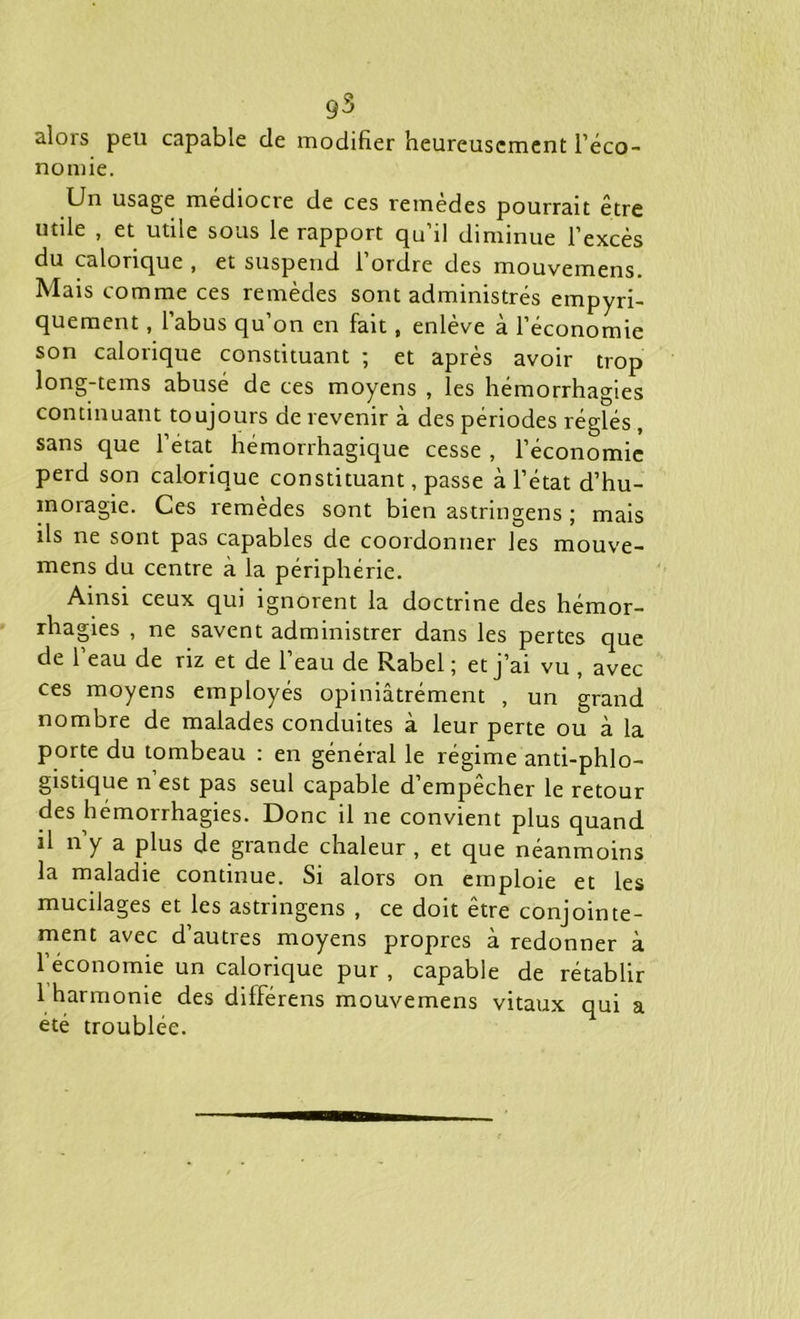 g3 alors peu capable de modifier heureusement l’éco- nomie. Un usage médiocre de ces remèdes pourrait être utile , et utile sous le rapport qu’il diminue l’excès du calorique , et suspend l’ordre des mouvemens. Mais comme ces remèdes sont administrés empyri- quement, l’abus qu’on en fait, enlève à l’économie son calorique constituant ; et après avoir trop long-tems abusé de ces moyens , les hémorrhagies continuant toujours de revenir à des périodes réglés , sans que l’état hémorrhagique cesse , l’économie perd son calorique constituant, passe à l’état d’hu- moragie. Ces remèdes sont bien astringens ; mais ils ne sont pas capables de coordonner les mouve- mens du centre à la périphérie. Ainsi ceux qui ignorent la doctrine des hémor- rhagies , ne savent administrer dans les pertes que de l’eau de riz et de l’eau de Rabel ; et j’ai vu , avec ces moyens employés opiniâtrément , un grand nombre de malades conduites à leur perte ou à la porte du tombeau : en général le régime anti-phlo- gistique n est pas seul capable d empecher le retour des hémorrhagies. Donc il ne convient plus quand il n y a plus de grande chaleur , et que néanmoins la maladie continue. Si alors on emploie et les muedages et les astringens , ce doit être conjointe- ment avec d’autres moyens propres à redonner à l’économie un calorique pur , capable de rétablir 1 harmonie des différens mouvemens vitaux qui a été troublée.