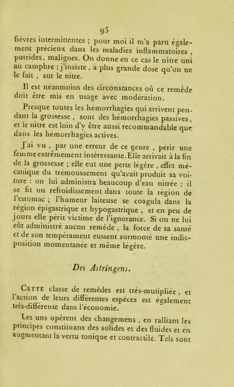 fièvres intermittentes ; pour moi il m’a paru égale- ment piécieux dans les maladies inflammatoires , putrides, malignes. On donne en ce cas le nitre uni au camphre ; j’insiste , à plus grande dose qu’on ne le fait , sur le nitre. Il est néanmoins des circonstances où ce remède doit être mis en usage avec modération. Presque toutes les hémorrhagies qui arrivent pen- dant la grossesse , sont des hémorrhagies passives, et le mtie est loin d y être aussi recommandable que dans les hémorrhagies actives. J ai vu par une erreur de ce genre , périr une femme extrêmement intéressai!te.Elle arrivait à la fin de la grossesse ; elle eut une perte légère , effet mé- canique du trémoussement qu’avait produit sa voi- ture : on lui administra beaucoup d’eau nitrée ; il se fit un refroidissement dans toute la région de 1 estomac ; 1 humeur laiteuse se coagula dans la région épigastrique et hypogastrique , et en peu de jours elle périt victime de l’ignorance. Si on ne lui eût administré aucun remède , la force de sa santé et de son tempérament eussent surmonté une indis- position momentanée et même légère. Des As tr in gens. Cette classe de remèdes est très-mutipliée , et 1 action de leurs différentes espèces est également très-différente dans l’économie. Ees uns opèrent des changemens , en ralliant les principes constituans des solides et des fluides et en augmentant la vertu tonique et contractile. Tels sont