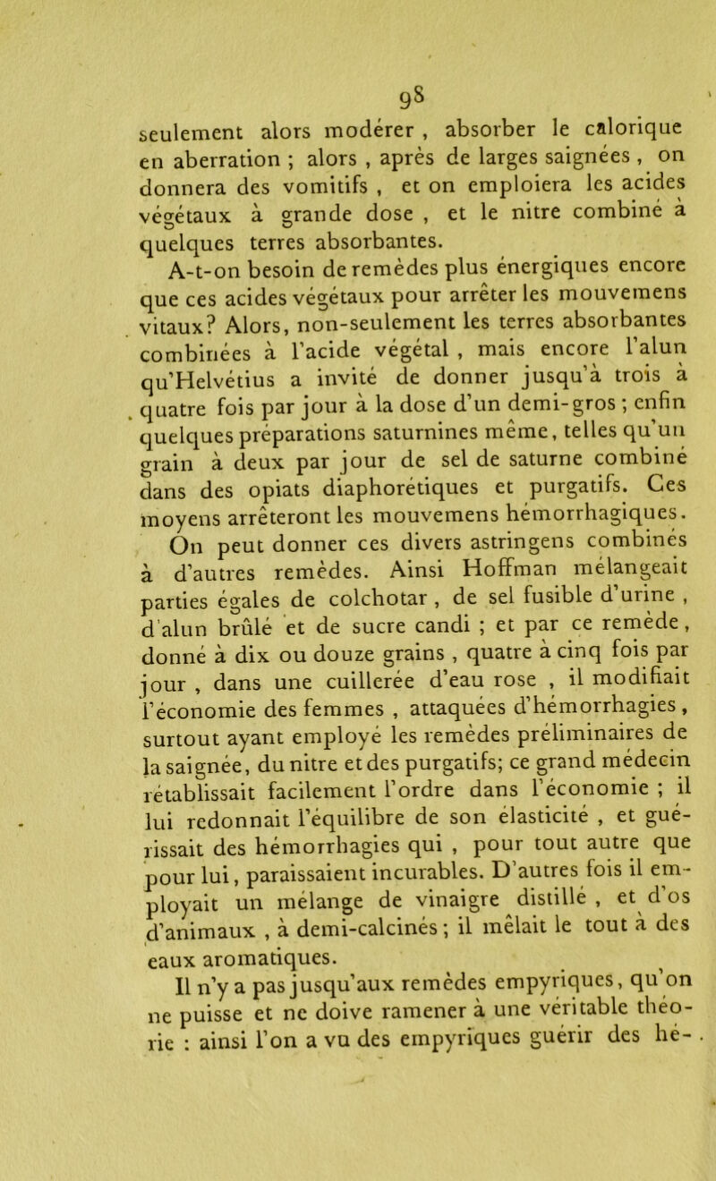 9§ seulement alors modérer , absorber le calorique en aberration ; alors , après de larges saignées , on donnera des vomitifs , et on emploiera les acides végétaux à grande dose , et le nitre combiné à quelques terres absorbantes. A-t-on besoin de remèdes plus énergiques encore que ces acides végétaux pour arrêter les mouvemens vitaux? Alors, non-seulement les terres absorbantes combinées à l’acide végétal , mais encore l’alun qu’Helvétius a invité de donner jusqu’à trois à quatre fois par jour à la dose d’un demi-gros ; enfin quelques préparations saturnines même, telles qu’un grain à deux par jour de sel de saturne combiné dans des opiats diaphoniques et purgatifs. Ces moyens arrêteront les mouvemens hémorrhagiques. On peut donner ces divers astringens combinés à d’autres remèdes. Ainsi Hoffman mélangeait parties égales de colchotar , de sel fusible d urine , d alun brûlé et de sucre candi ; et par ce remède, donné à dix ou douze grains , quatre à cinq fois par jour , dans une cuillerée d’eau rose , il modifiait l’économie des femmes , attaquées d’hémorrhagies, surtout ayant employé les remèdes préliminaires de la saignée, du nitre et des purgatifs; ce grand médecin rétablissait facilement l’ordre dans l’économie ; il lui redonnait l’équilibre de son élasticité , et gué- rissait des hémorrhagies qui , pour tout autre que pour lui, paraissaient incurables. D’autres fois il em- ployait un mélange de vinaigre distillé , et^ d’os d’animaux , à demi-calcinés ; il mêlait le tout à des eaux aromatiques. Il n’y a pas jusqu’aux remèdes empyriques, qu on ne puisse et ne doive ramener à une véritable théo- rie : ainsi l’on a vu des empyriques guérir des hé-