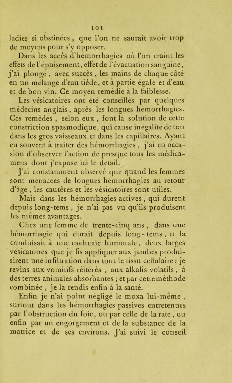 ladies si obstinées, que l’on ne saurait avoir trop de moyens pour s’y opposer. Dans les accès d’hémorrhagies où l’on craint les effets de l’épuisement, effet de l’évacuation sanguine, j’ai plongé , avec succès , les mains de chaque côté en un mélange d’eau tiède, et à partie égale et d’eau et de bon vin. Ce moyen remédie à la faiblesse. Les vésicatoires ont été conseillés par quelques médecins anglais , après les longues hémorrhagies. Ces remèdes , selon eux , font la solution de cette constriction spasmodique, qui cause inégalité de ton dans les gros vaisseaux et dans les capillaires. Ayant eu souvent à traiter des hémorrhagies , j’ai eu occa- sion d’observer l’action de presque tous les médica- mens dont j’expose ici le détail. J’ai constamment observé que quand les femmes sont menacées de longues hémorrhagies au retour d'âge , les cautères et les vésicatoires sont utiles. Mais dans les hémorrhagies actives , qui durent depuis long-tems , je n’ai pas vu qu’ils produisent les mêmes avantages. O Chez une femme de trente-cinq ans, dans une hémorrhagie qui durait depuis long-tems, et la conduisait à une cachexie humorale, deux larges vésicatoires que je fis appliquer aux jambes produi- sirent une infiltration dans tout le tissu cellulaire ; je revins aux vomitifs réitérés , aux alkalis volatils , à des terres animales absorbantes ; et par cette méthode combinée , je la rendis enfin à la santé. Enfin je n’ai point négligé le moxa lui-même , surtout dans les hémorrhagies passives entretenues par l’obstruction du foie, ou par celle de la rate , ou enfin par un engorgement et de la substance de la matrice et de ses environs. J’ai suivi le conseil