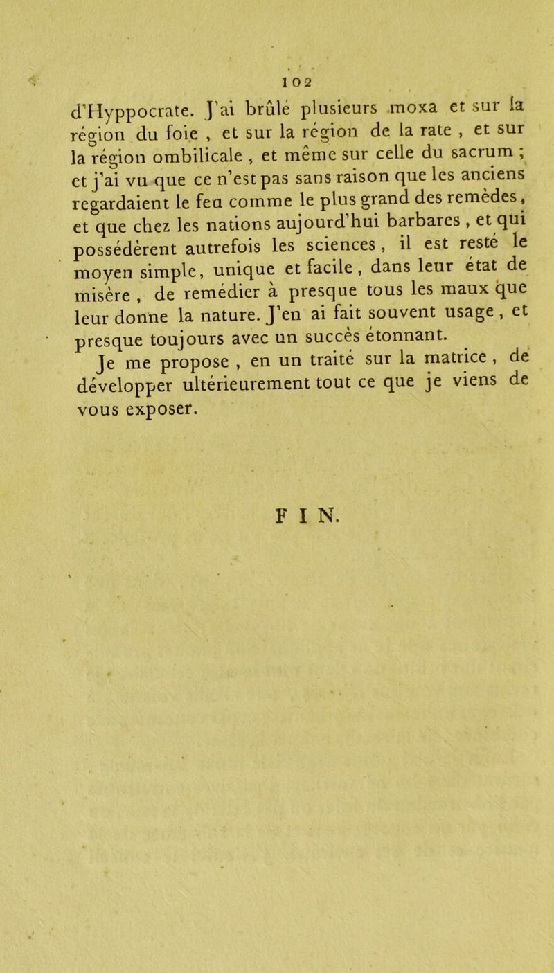 d’Hyppocrate. J’ai brûle plusieurs moxa et sur la région du foie , et sur la région de la rate , et sur la région ombilicale , et même sur celle du sacrum , et j’ai vu que ce n’est pas sans raison que les anciens regardaient le fea comme le plus grand des remèdes, et que chez les nations aujourd hui barbares, et qui possédèrent autrefois les sciences, il est resté le moyen simple, unique et facile, dans leur état de misère , de remedier a presque tous les maux que leur donne la nature. J’en ai fait souvent usage , et presque toujours avec un succès étonnant. Je me propose , en un traité sur la matrice , de développer ultérieurement tout ce que je viens de vous exposer. F I N.