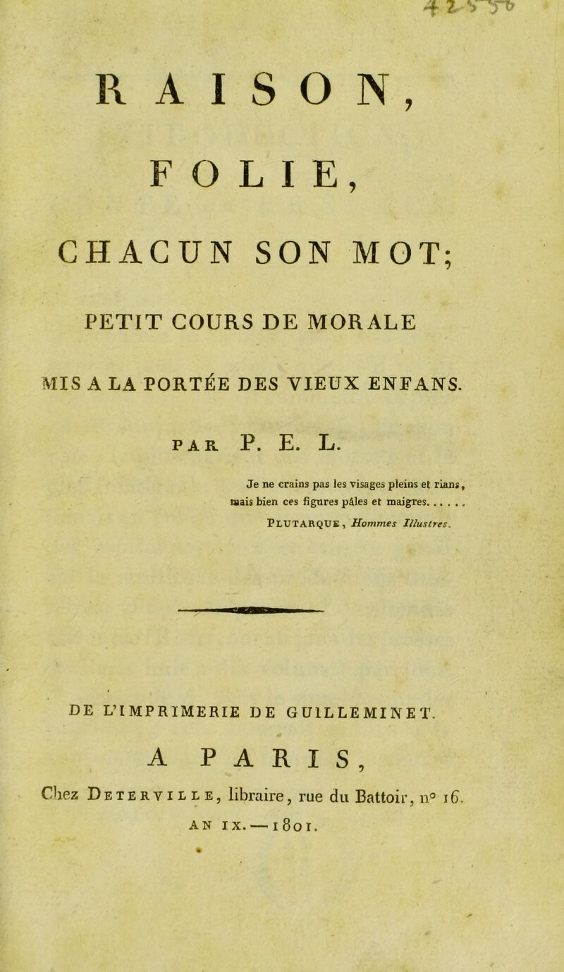 4 Z VT» RAISON, FOLIE, CHACUN SON MOT; PETIT COURS DE MORALE MIS A LA PORTÉE DES VIEUX ENEANS. PAR P. E. L. Je ne crains pas les visages pleins et rians, mais bien ces figures pâles et maigres PLUTARQUE, Hommes Illustres. DE L’IMPRIMERIE DE GU1LLEMINET. A PARIS, Chez Deterville, libraire, rue du Battoir, n° 16. an ix. —1801.