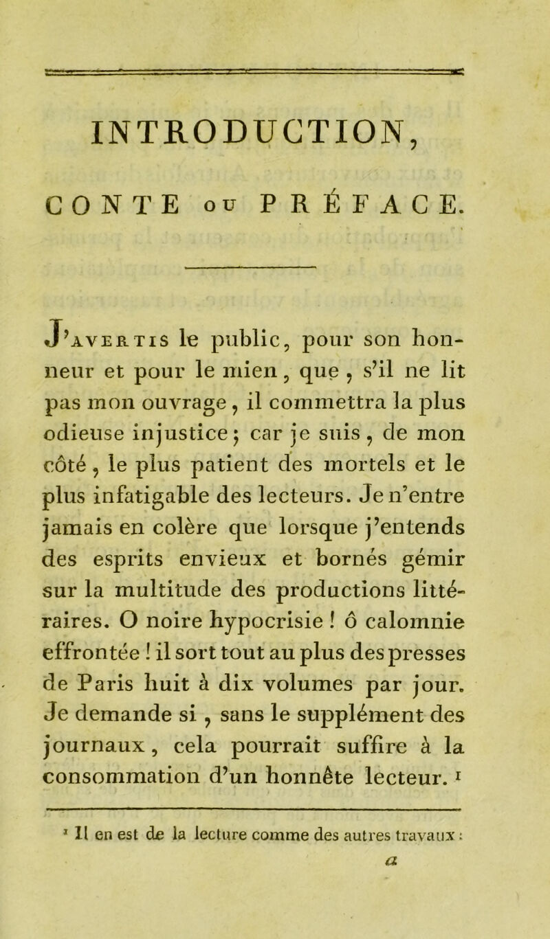 INTRODUCTION, CONTE ou PRÉFACE. J’avertis le public, pour son hon- neur et pour le mien, que , s’il ne lit pas mon ouvrage ? il commettra la plus odieuse injustice 5 car je suis , de mon côté, le plus patient des mortels et le plus infatigable des lecteurs. Je n’entre jamais en colère que lorsque j’entends des esprits envieux et bornés gémir sur la multitude des productions litté- raires. O noire hypocrisie ! ô calomnie effrontée ! il sort tout au plus des presses de Paris huit à dix volumes par jour. Je demande si 7 sans le supplément des journaux, cela pourrait suffire à la consommation d’un honnête lecteur.1 1 II en est de la lecture comme des autres travaux ; a