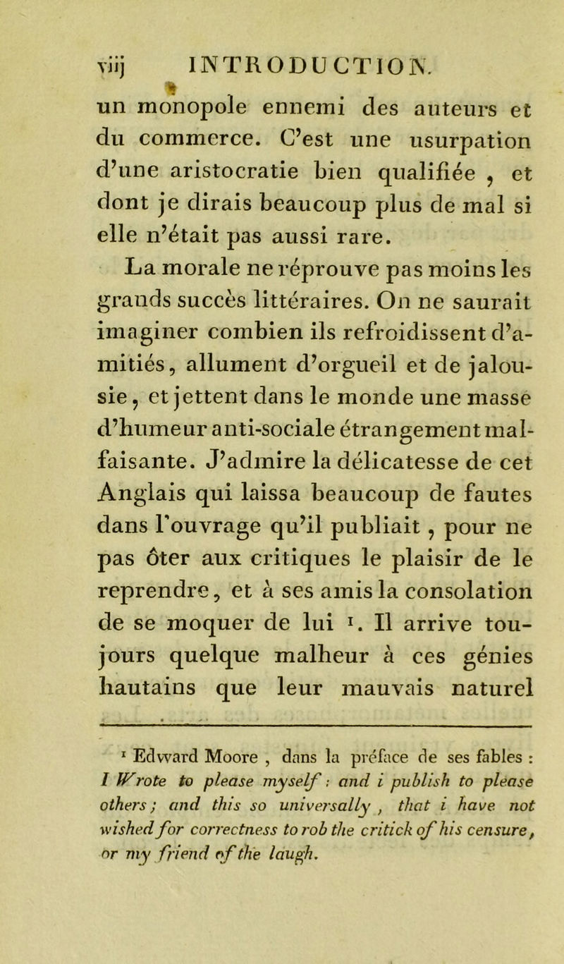 un monopole ennemi des auteurs et du commerce. C’est une usurpation d’une aristocratie bien qualifiée , et dont je dirais beaucoup plus de mal si elle n’était pas aussi rare. La morale ne réprouve pas moins les grands succès littéraires. On ne saurait imaginer combien ils refroidissent d’a- mitiés, allument d’orgueil et de jalou- sie , et jettent dans le monde une masse d’humeur anti-sociale étrangement mal- faisante. J’admire la délicatesse de cet Anglais qui laissa beaucoup de fautes dans l’ouvrage qu’il publiait, pour ne pas ôter aux critiques le plaisir de le reprendre, et à ses amis la consolation de se moquer de lui * 1. Il arrive tou- jours quelque malheur à ces génies hautains que leur mauvais naturel 1 Edward Moore , dans la préface de ses fables : 1 Wrote to please myself -, and i publish to please others ; and this so universally , that i hâve not wished for correctness to rob the critick of his censure, or my fri end of the laugh.