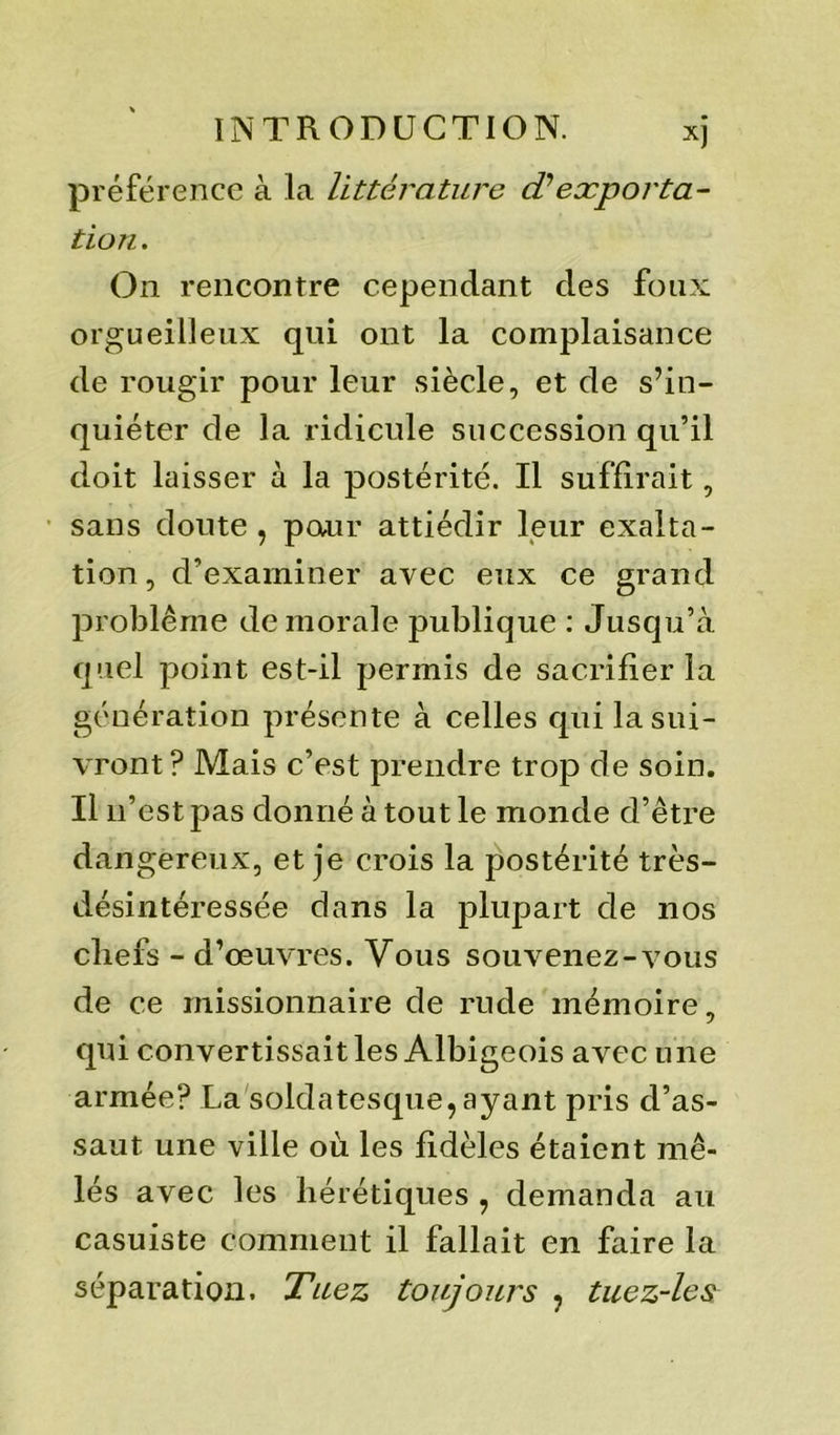 préférence à La littérature cPexporta- tion . On rencontre cependant des foux orgueilleux qui ont la complaisance de rougir pour leur siècle, et de s’in- quiéter de la ridicule succession qu’il doit laisser à la postérité. Il suffirait, sans doute , pour attiédir leur exalta- tion , d’examiner avec eux ce grand problème de morale publique : Jusqu’à quel point est-il permis de sacrifier la génération présente à celles qui la sui- vront ? Mais c’est prendre trop de soin. Il n’est pas donné à tout le monde d’être dangereux, et je crois la postérité très- désintéressée dans la plupart de nos cliefs - d’œuvres. Vous souvenez-vous de ce missionnaire de rude mémoire, qui convertissait les Albigeois avec une armée? La soldatesque, ayant pris d’as- saut une ville où les fidèles étaient mê- lés avec les hérétiques , demanda au casuiste comment il fallait en faire la séparation. Tuez toujours , tuez-les