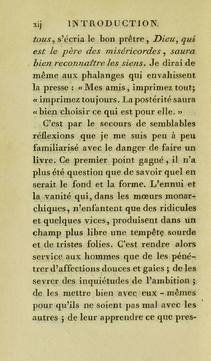 tous, s’écria le bon prêtre, Dieu, qui est le père des miséricordes, saura bie?i recoiuiaître les siens. Je dirai de même aux phalanges qui envahissent la presse : « Mes amis , imprimez tout; « imprimez toujours. La postérité saura «bien choisir ce qui est pour elle. » C’est par le secours de semblables réflexions que je me suis peu à peu familiarisé avec le danger de faire un livre. Ce premier point gagné , il n’a plus été question que de savoir quel en serait le fond et la forme. L’ennui et la vanité qui, dans les mœurs monar- chiques, n’enfantent que des ridicules et quelques vices, produisent dans un champ plus libre une tempêtç sourde et de tristes folies. C’est rendre alors service aux hommes que de les péné- trer d’affections douces et gaies ; de les sevrer des inquiétudes de l’ambition ; de les mettre bien avec eux - mêmes pour qu’ils ne soient pas mal avec les autres ; de leur apprendre ce que près-