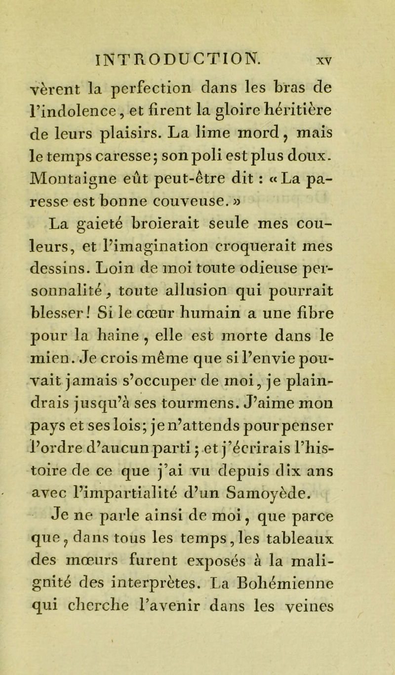 vèrent la perfection clans les bras de l’indolence, et firent la gloire héritière de leurs plaisirs. La lime mord ? mais le temps caresse 5 son poli est plus doux. Montaigne eût peut-être dit : «La pa- resse est bonne couveuse. » La gaieté broierait seule mes cou- leurs, et l’imagination croquerait mes dessins. Loin de moi toute odieuse per- sonnalité , toute allusion qui pourrait blesser! Si le cœur humain a une fibre pour la haine , elle est morte dans le mien. Je crois même que si l’envie pou- vait jamais s’occuper de moi, je plain- drais jusqu’à ses tourmens. J’aime mon pays et ses lois; je n’attends pour penser l’ordre d’aucun parti ; et j’écrirais l’his- toire de ce que j’ai vu depuis dix ans avec l’impartialité d’un Samoyède. Je ne parle ainsi de moi, que parce que? dans tous les temps, les tableaux des mœurs furent exposés à la mali- gnité des interprètes. La Bohémienne qui cherche l’avenir dans les veines