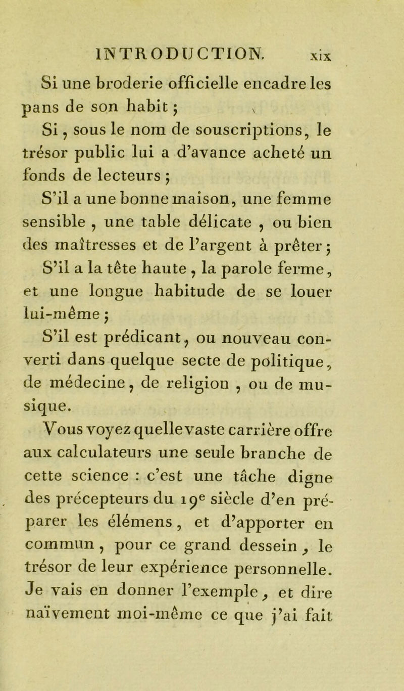 Si une broderie officielle encadre les pans de son habit ; N Si, sous le nom de souscriptions, le trésor public lui a d’avance acheté un fonds de lecteurs ; S’il a une bonne maison, une femme sensible , une table délicate , ou bien des maîtresses et de l’argent à prêter ; S’il a la tête haute , la parole ferme, et une longue habitude de se louer lui-même $ S’il est prédicant, ou nouveau con- verti dans quelque secte de politique, de médecine, de religion , ou de mu- sique. Yous voyez quelle vaste carrière offre aux calculateurs une seule branche de cette science : c’est une tâche digne des précepteurs du 19e siècle d’en pré- parer les élémens, et d’apporter en commun , pour ce grand dessein , le trésor de leur expérience personnelle. Je vais en donner l’exemple, et dire naïvement moi-même ce que j’ai fait