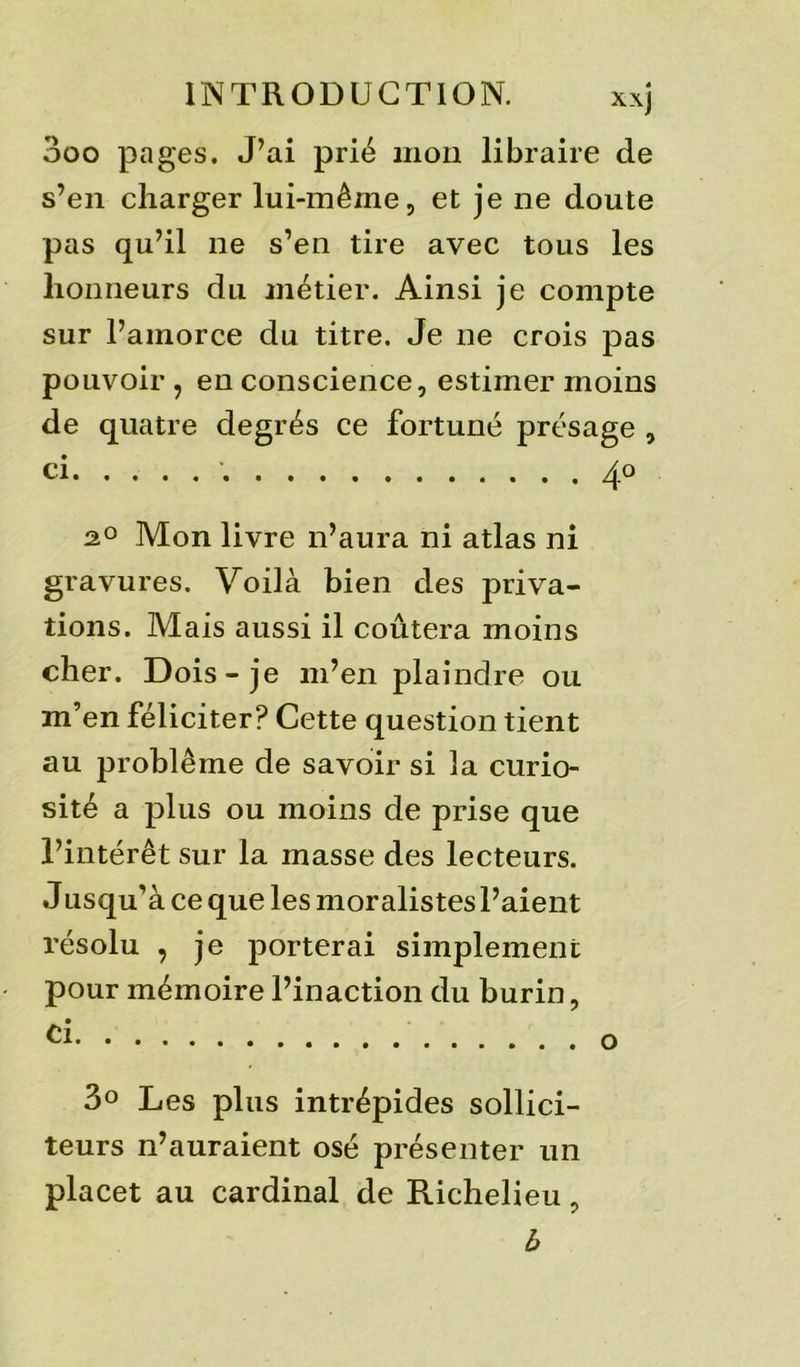 3oo pages. J’ai prié mon libraire de s’en charger lui-même, et je ne doute pas qu’il ne s’en tire avec tous les honneurs du métier. Ainsi je compte sur l’amorce du titre. Je ne crois pas pouvoir , en conscience, estimer moins de quatre degrés ce fortuné présage , ci 4.0 2.0 Mon livre n’aura ni atlas ni gravures. Voilà bien des priva- tions. Mais aussi il coûtera moins cher. Dois-je m’en plaindre ou m’en féliciter? Cette question tient au problème de savoir si la curio- sité a plus ou moins de prise que l’intérêt sur la masse des lecteurs. Jusqu’à ce que les moralistes l’aient résolu , je porterai simplement pour mémoire l’inaction du burin, 3° Les plus intrépides sollici- teurs n’auraient osé présenter un placet au cardinal de Richelieu, b