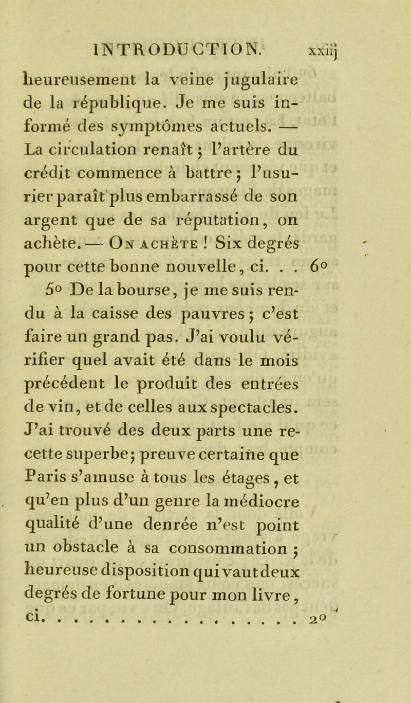 heureusement la veine jugulaire de la république. Je me suis in- formé des symptômes actuels. — La circulation renaît ; l’artère du crédit commence à battre j l’usu- rier paraît plus embarrassé de son argent que de sa réputation, on achète.— Ojst achète ! Six degrés pour cette bonne nouvelle, ci. . . 6° 5° De la bourse, je me suis ren- du à la caisse des pauvres j c’est faire un grand pas. J’ai voulu vé- rifier quel avait été dans le mois précédent le produit des entrées devin, et de celles aux spectacles. J’ai trouvé des deux parts une re- cette superbe ; preuve certaine que Paris s’amuse à tous les étages , et qu’en plus d’un genre la médiocre qualité d’une denrée n’est point un obstacle à sa consommation j heureuse disposition qui vaut deux degrés de fortune pour mon livre, ci. 2°