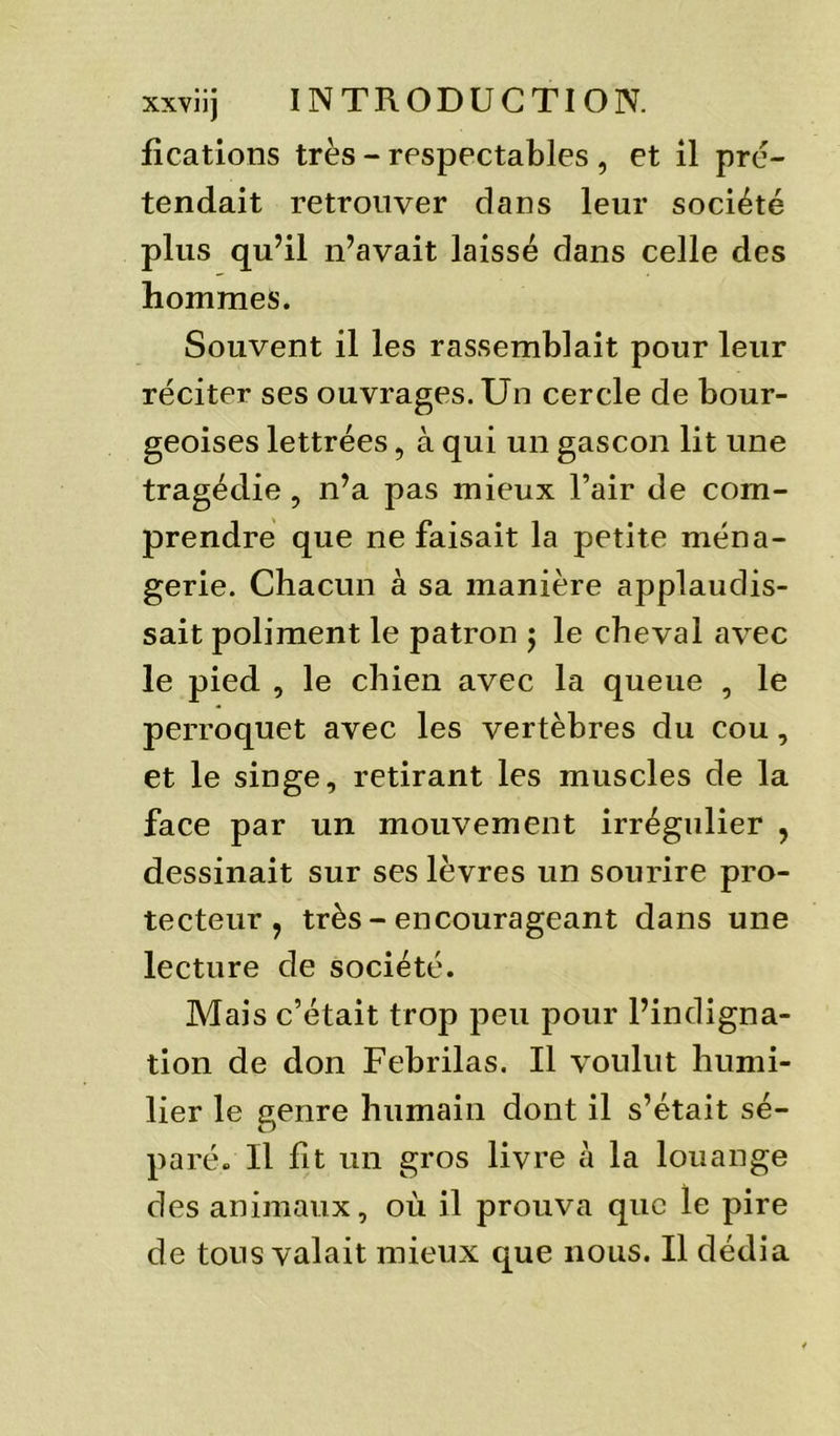 fications très - respectables , et il pré- tendait retrouver dans leur société plus qu’il n’avait laissé dans celle des hommes. Souvent il les rassemblait pour leur réciter ses ouvrages. Un cercle de bour- geoises lettrées, à qui un gascon lit une tragédie, n’a pas mieux l’air de com- prendre que ne faisait la petite ména- gerie. Chacun à sa manière applaudis- sait poliment le patron j le cheval avec le pied , le chien avec la queue , le perroquet avec les vertèbres du cou, et le singe, retirant les muscles de la face par un mouvement irrégulier , dessinait sur ses lèvres un sourire pro- tecteur , très - encourageant dans une lecture de société. Mais c’était trop peu pour l’indigna- tion de don Febrilas. Il voulut humi- lier le genre humain dont il s’était sé- paré. Il fit un gros livre à la louange des animaux, où il prouva que le pire de tous valait mieux que nous. Il dédia