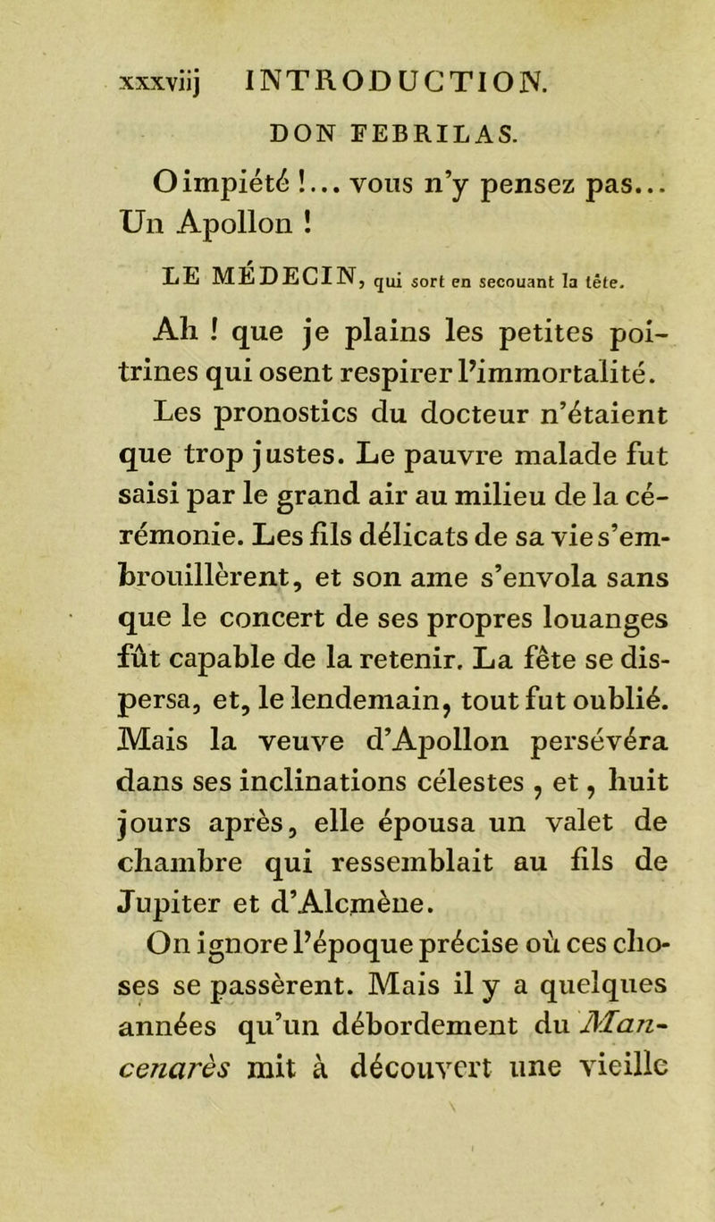 DON FEBRILAS. O impiété !... vous n’y pensez pas... Un Apollon ! DE MEDECIN, qui SOrt en secouant la tête. Ali ! que je plains les petites poi- trines qui osent respirer l’immortalité. Les pronostics du docteur n’étaient que trop justes. Le pauvre malade fut saisi par le grand air au milieu de la cé- rémonie. Les fils délicats de sa vie s’em- brouillèrent, et son ame s’envola sans que le concert de ses propres louanges fût capable de la retenir. La fête se dis- persa, et, le lendemain, tout fut oublié. Mais la veuve d’Apollon persévéra dans ses inclinations célestes , et, huit jours après, elle épousa un valet de chambre qui ressemblait au fils de Jupiter et d’Alcmène. On ignore l’époque précise où ces cho- ses se passèrent. Mais il y a quelques années qu’un débordement du Man- cenarès mit à découvert une vieille