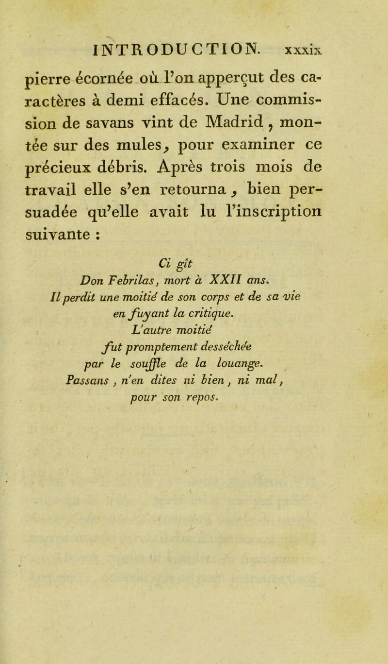 pierre écornée où l’on apperçut des ca- ractères à demi effacés. Une commis- sion de savans vint de Madrid , mon- tée sur des mules, pour examiner ce précieux débris. Après trois mois de travail elle s’en retourna , bien per- suadée qu’elle avait lu l’inscription suivante : Ci gît Don Febrilas, mort à XXII ans. Il perdit une moitié de son corps et de sa vie en fuyant la critique. L’autre moitié fut promptement desséchée par le soujfle de la louange. Passons , n’en dites ni bien, ni mal , pour son repos.