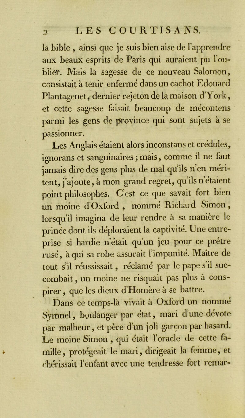 la bible , ainsi que je suis bien aise de l’apprendre aux beaux esprits de Paris qui auraient pu l'ou- blier. Mais la sagesse de ce nouveau Salomon, consistait à tenir enfermé dans un cachot Edouard Plantagenet, dernier rejeton de la maison d’York, et celte sagesse faisait beaucoup de mécontens parmi les gens de province qui sont sujets à se passionner. Les Anglais étaient alors inconstans et crédules, ignorans et sanguinaires ; mais, comme il ne faut jamais dire des gens plus de mal qu’ils n’en méri- tent, j’ajoute, à mon grand regret, qu ils n’étaient point philosophes. C’est ce que savait fort bien un moine d Oxford , nommé Richard Simon, lorsqu’il imagina de leur rendre à sa manière le prince dont ils déploraient la captivité. Une entre- prise si hardie n’était qu’un jeu pour ce prêtre rusé, à qui sa robe assurait l’impunité. Maître de tout s’il réussissait, réclamé par le pape s il suc- combait , un moine ne risquait pas plus à cons- pirer , que les dieux d’Homère à se battre. Dans ce temps-là vivait à Oxford un nommé S.ymnel, boulanger par état, mari d’une dévote par malheur, et père d’un joli garçon par hasard. Le moine Simon, qui était l’oracle de cette fa- mille, protégeait le mari, dirigeait la femme, et chérissait l’enfant avec une tendresse fort remar-