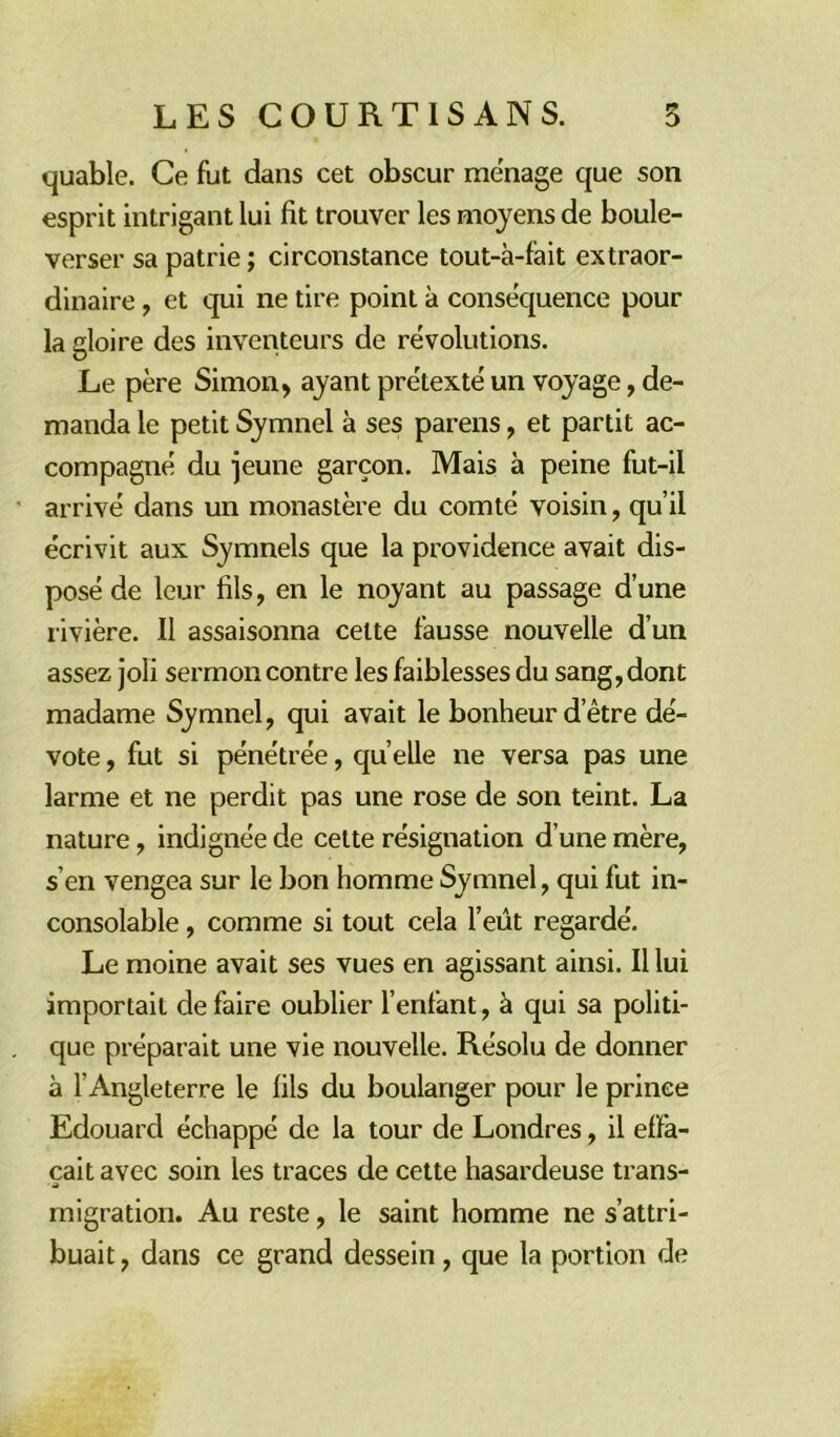 quable. Ce fut dans cet obscur ménagé que son esprit intrigant lui fit trouver les moyens de boule- verser sa patrie ; circonstance tout-à-fait extraor- dinaire , et qui ne tire point à conséquence pour la gloire des inventeurs de révolutions. Le père Simon, ayant prétexté un voyage, de- manda le petit Symnel à ses parens, et partit ac- compagné du jeune garçon. Mais à peine fut-il arrivé dans un monastère du comté voisin, qu’il écrivit aux Symnels que la providence avait dis- posé de leur fils, en le noyant au passage d’une rivière. Il assaisonna cette fausse nouvelle d’un assez joli sermon contre les faiblesses du sang,dont madame Symnel, qui avait le bonheur d’être dé- vote , fut si pénétrée, quelle ne versa pas une larme et ne perdit pas une rose de son teint. La nature, indignée de cette résignation d’une mère, s’en vengea sur le bon homme Symnel, qui fut in- consolable , comme si tout cela l’eût regardé. Le moine avait ses vues en agissant ainsi. Il lui importait de faire oublier Tentant, à qui sa politi- que préparait une vie nouvelle. Résolu de donner à l’Angleterre le fils du boulanger pour le prinee Edouard échappé de la tour de Londres, il effa- çait avec soin les traces de cette hasardeuse trans- migration. Au reste, le saint homme ne s’attri- buait , dans ce grand dessein, que la portion de