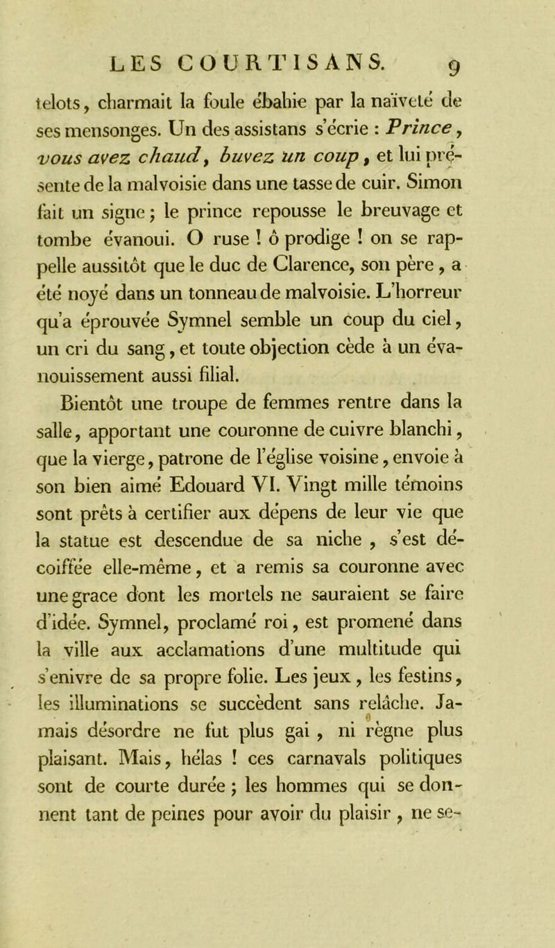 telots, charmait la foule ébahie par la naïveté de ses mensonges. Un des assistans s’écrie : F rince , vous avez chaud, buvez un coup, et lui pré- sente de la malvoisie dans une tasse de cuir. Simon fait un signe ; le prince repousse le breuvage et tombe évanoui. O ruse ! ô prodige ! on se rap- pelle aussitôt que le duc de Clarence, son père , a été noyé dans un tonneau de malvoisie. L’horreur qu’a éprouvée Symnel semble un coup du ciel, un cri du sang, et toute objection cède à un éva- nouissement aussi filial. Bientôt une troupe de femmes rentre dans la salle, apportant une couronne de cuivre blanchi, que la vierge, patrone de l’église voisine, envoie à son bien aimé Edouard VI. Vingt mille témoins sont prêts à certifier aux dépens de leur vie que la statue est descendue de sa niche , s’est dé- coiffée elle-même, et a remis sa couronne avec une grâce dont les mortels ne sauraient se faire dïdée. Symnel, proclamé roi, est promené dans la ville aux acclamations d’une multitude qui s’enivre de sa propre folie. Les jeux , les festins, les illuminations se succèdent sans relâche. Ja- mais désordre ne fut plus gai , ni règne plus plaisant. Mais, hélas ! ces carnavals politiques sont de courte durée ; les hommes qui se don- nent tant de peines pour avoir du plaisir , ne se-^