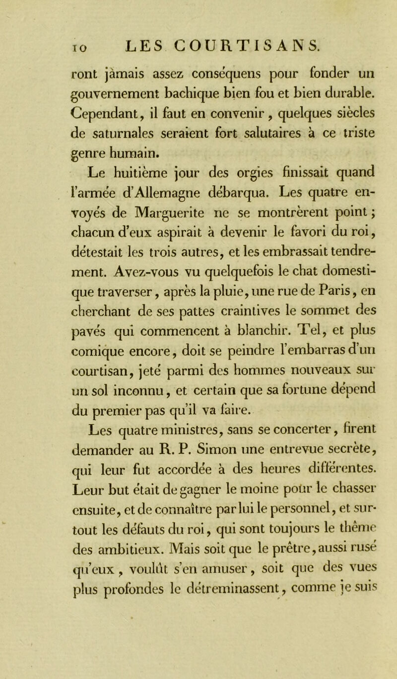 ront jamais assez conséquens pour fonder un gouvernement bachique bien fou et bien durable. Cependant, il faut en convenir , quelques siècles de saturnales seraient fort salutaires à ce triste genre humain. Le huitième jour des orgies finissait quand l'armée d’Allemagne débarqua. Les quatre en- voyés de Marguerite ne se montrèrent point ; chacun d’eux aspirait à devenir le favori du roi, détestait les trois autres, et les embrassait tendre- ment. Avez-vous vu quelquefois le chat domesti- que traverser, après la pluie, une rue de Paris, en cherchant de ses pattes craintives le sommet des pavés qui commencent à blanchir. Tel, et plus comique encore, doit se peindre l’embarras d’un courtisan, jeté parmi des hommes nouveaux sur un sol inconnu, et certain que sa fortune dépend du premier pas qu’il va faire. Les quatre ministres, sans se concerter, firent demander au R. P. Simon une entrevue secrète, qui leur fut accordée à des heures différentes. Leur but était de gagner le moine pour le chasser ensuite, et de connaître par lui le personnel, et sur- tout les défauts du roi, qui sont toujours le thème des ambitieux. Mais soit que le prêtre,aussi rusé qu’eux, voulut s’en amuser, soit que des vues plus profondes le détreminassent, comme je suis