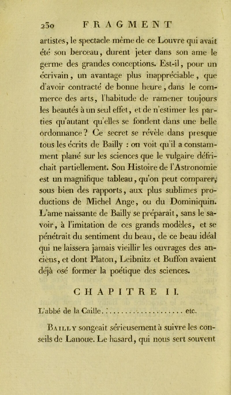 2DO artistes, le spectacle même de ce Louvre qui avait été son berceau, durent jeter dans son ame le germe des grandes conceptions. Est-il, pour un écrivain, un avantage plus inappréciable , que d’avoir contracté de bonne heure , dans le com- merce des arts, l’habitude de ramener toujours les beautés à un seul effet, et de n’estimer les par- ties qu’autant qu’elles se fondent dans une belle ordonnance? Ce secret se révèle dans presque tous les écrits de Bailly : on voit qu'il a constam- ment plané sur les sciences que le vulgaire défri- chait partiellement. Son Histoire de l’Astronomie est un magnifique tableau, qu’on peut comparer, sous bien des rapports, aux plus sublimes pro- ductions de Michel Ange, ou du Dominiquin. L’ame naissante de Bailly se préparait, sans le sa- voir, à l’imitation de ces grands modèles, et se pénétrait du sentiment du beau, de ce beau idéal qui ne laissera jamais vieillir les ouvrages des an- ciens, et dont Platon, Leibnitz et Buffon avaient déjà osé former la poétique des sciences. CHAPITRE II. L’abbé de la Caille. etc. Bailly songeait sérieusement à suivre les con- seils de Lanoue. Le hasard, qui nous sert souvent