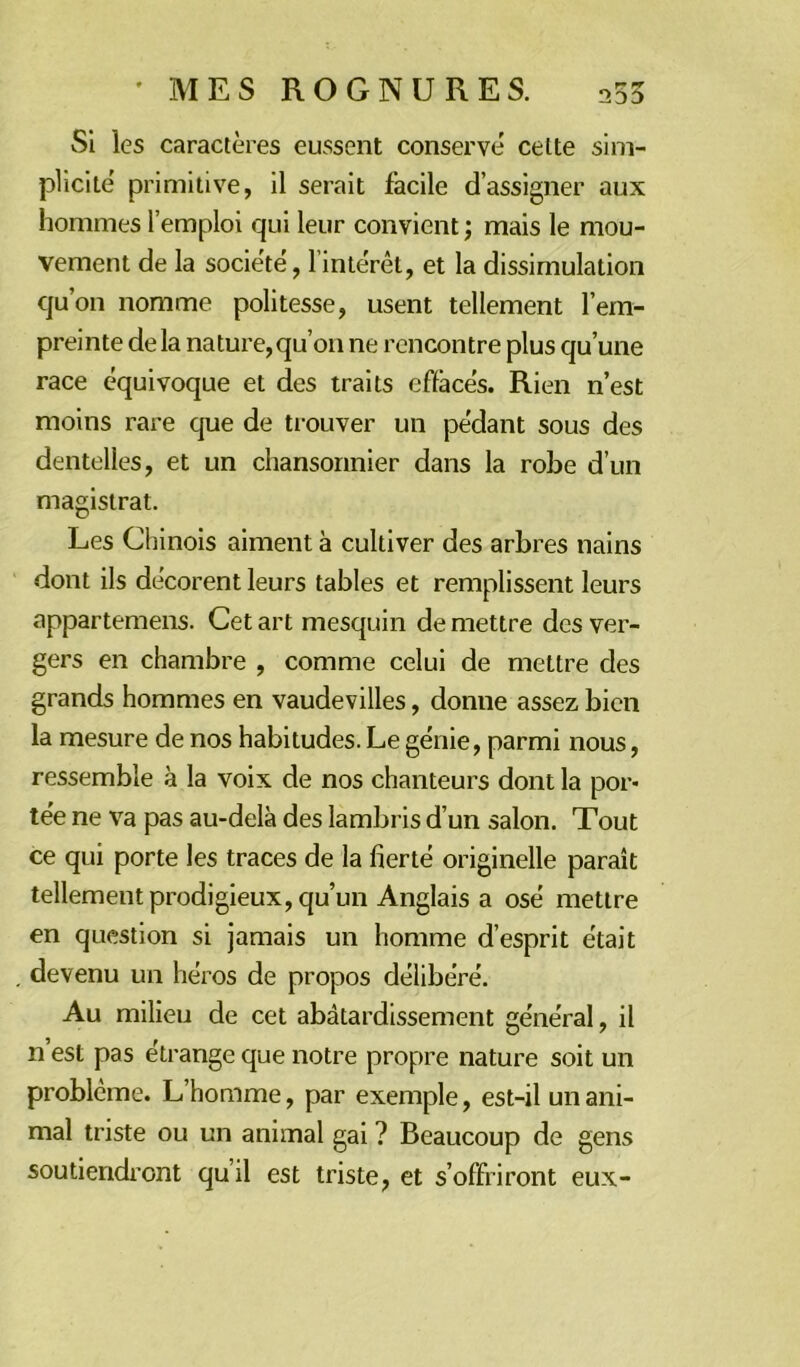 Si les caractères eussent conserve celte sim- plicité primitive, il serait facile d’assigner aux hommes l’emploi qui leur convient ; mais le mou- vement de la société, l’intérêt, et la dissimulation qu’on nomme politesse, usent tellement l’em- preinte delà nature,qu’011 ne rencontre plus qu’une race équivoque et des traits effacés. Rien n’est moins rare que de trouver un pédant sous des dentelles, et un chansonnier dans la robe d’un magistrat. Les Chinois aiment à cultiver des arbres nains dont ils décorent leurs tables et remplissent leurs appartemens. Cet art mesquin de mettre des ver- gers en chambre , comme celui de mettre des grands hommes en vaudevilles, donne assez bien la mesure de nos habitudes. Le génie, parmi nous, ressemble à la voix de nos chanteurs dont la por- tée ne va pas au-delà des lambris d’un salon. Tout ce qui porte les traces de la fierté originelle paraît tellement prodigieux, qu’un Anglais a osé mettre en question si jamais un homme d’esprit était devenu un héros de propos délibéré. Au milieu de cet abâtardissement général, il n’est pas étrange que notre propre nature soit un problème. L’homme, par exemple, est-il un ani- mal triste ou un animal gai ? Beaucoup de gens soutiendront qu’il est triste, et s’offriront eux-